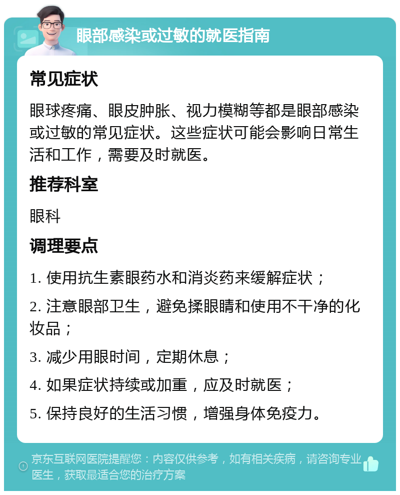 眼部感染或过敏的就医指南 常见症状 眼球疼痛、眼皮肿胀、视力模糊等都是眼部感染或过敏的常见症状。这些症状可能会影响日常生活和工作，需要及时就医。 推荐科室 眼科 调理要点 1. 使用抗生素眼药水和消炎药来缓解症状； 2. 注意眼部卫生，避免揉眼睛和使用不干净的化妆品； 3. 减少用眼时间，定期休息； 4. 如果症状持续或加重，应及时就医； 5. 保持良好的生活习惯，增强身体免疫力。