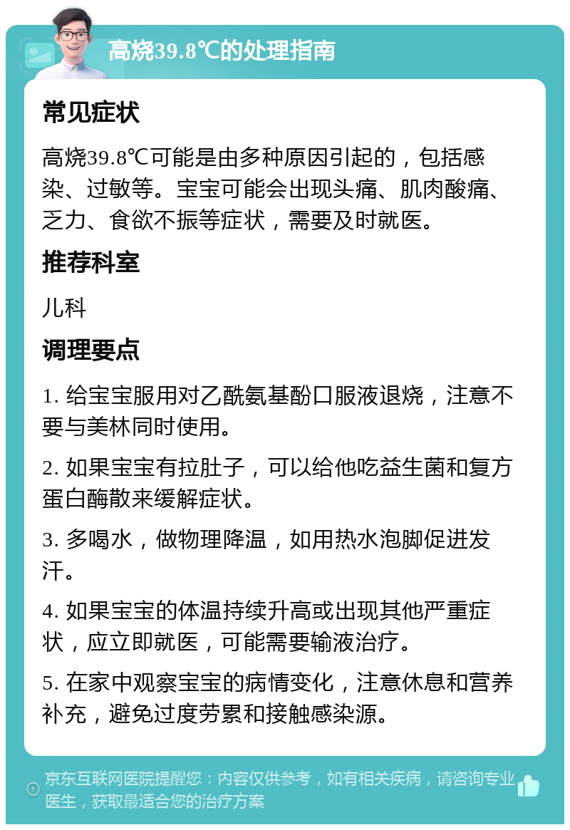 高烧39.8℃的处理指南 常见症状 高烧39.8℃可能是由多种原因引起的，包括感染、过敏等。宝宝可能会出现头痛、肌肉酸痛、乏力、食欲不振等症状，需要及时就医。 推荐科室 儿科 调理要点 1. 给宝宝服用对乙酰氨基酚口服液退烧，注意不要与美林同时使用。 2. 如果宝宝有拉肚子，可以给他吃益生菌和复方蛋白酶散来缓解症状。 3. 多喝水，做物理降温，如用热水泡脚促进发汗。 4. 如果宝宝的体温持续升高或出现其他严重症状，应立即就医，可能需要输液治疗。 5. 在家中观察宝宝的病情变化，注意休息和营养补充，避免过度劳累和接触感染源。