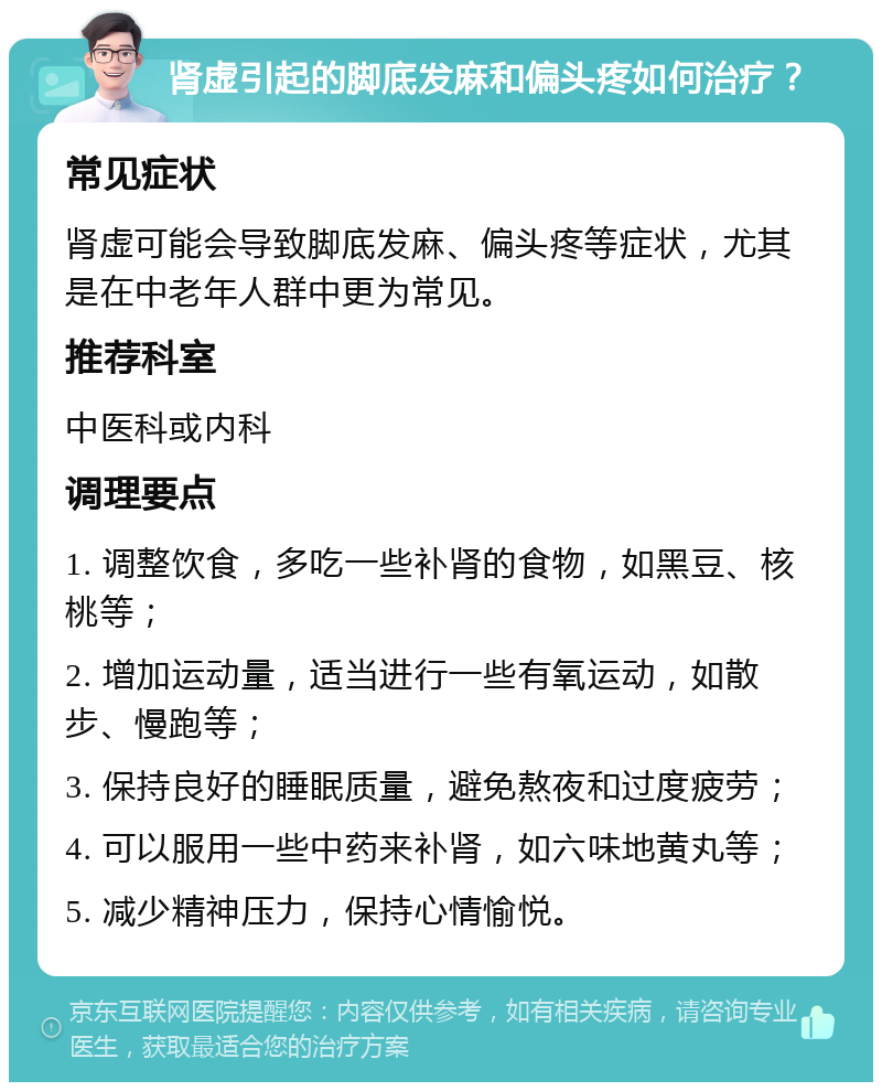 肾虚引起的脚底发麻和偏头疼如何治疗？ 常见症状 肾虚可能会导致脚底发麻、偏头疼等症状，尤其是在中老年人群中更为常见。 推荐科室 中医科或内科 调理要点 1. 调整饮食，多吃一些补肾的食物，如黑豆、核桃等； 2. 增加运动量，适当进行一些有氧运动，如散步、慢跑等； 3. 保持良好的睡眠质量，避免熬夜和过度疲劳； 4. 可以服用一些中药来补肾，如六味地黄丸等； 5. 减少精神压力，保持心情愉悦。