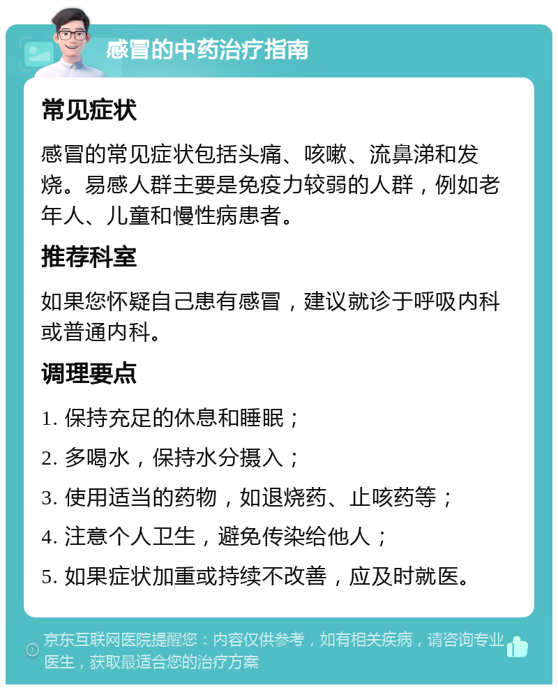 感冒的中药治疗指南 常见症状 感冒的常见症状包括头痛、咳嗽、流鼻涕和发烧。易感人群主要是免疫力较弱的人群，例如老年人、儿童和慢性病患者。 推荐科室 如果您怀疑自己患有感冒，建议就诊于呼吸内科或普通内科。 调理要点 1. 保持充足的休息和睡眠； 2. 多喝水，保持水分摄入； 3. 使用适当的药物，如退烧药、止咳药等； 4. 注意个人卫生，避免传染给他人； 5. 如果症状加重或持续不改善，应及时就医。