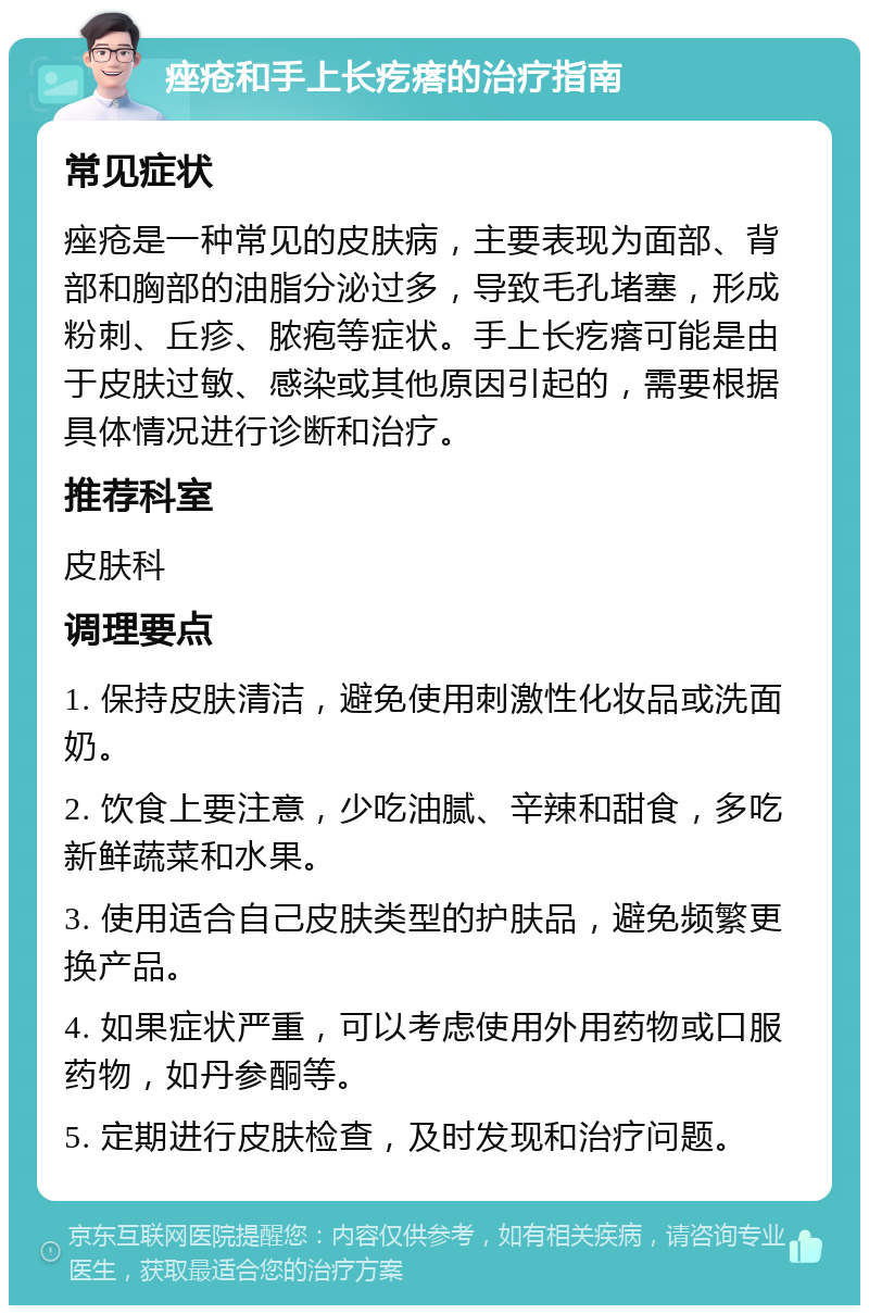 痤疮和手上长疙瘩的治疗指南 常见症状 痤疮是一种常见的皮肤病，主要表现为面部、背部和胸部的油脂分泌过多，导致毛孔堵塞，形成粉刺、丘疹、脓疱等症状。手上长疙瘩可能是由于皮肤过敏、感染或其他原因引起的，需要根据具体情况进行诊断和治疗。 推荐科室 皮肤科 调理要点 1. 保持皮肤清洁，避免使用刺激性化妆品或洗面奶。 2. 饮食上要注意，少吃油腻、辛辣和甜食，多吃新鲜蔬菜和水果。 3. 使用适合自己皮肤类型的护肤品，避免频繁更换产品。 4. 如果症状严重，可以考虑使用外用药物或口服药物，如丹参酮等。 5. 定期进行皮肤检查，及时发现和治疗问题。