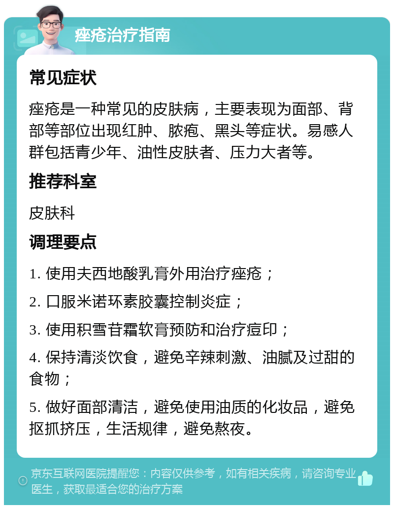 痤疮治疗指南 常见症状 痤疮是一种常见的皮肤病，主要表现为面部、背部等部位出现红肿、脓疱、黑头等症状。易感人群包括青少年、油性皮肤者、压力大者等。 推荐科室 皮肤科 调理要点 1. 使用夫西地酸乳膏外用治疗痤疮； 2. 口服米诺环素胶囊控制炎症； 3. 使用积雪苷霜软膏预防和治疗痘印； 4. 保持清淡饮食，避免辛辣刺激、油腻及过甜的食物； 5. 做好面部清洁，避免使用油质的化妆品，避免抠抓挤压，生活规律，避免熬夜。