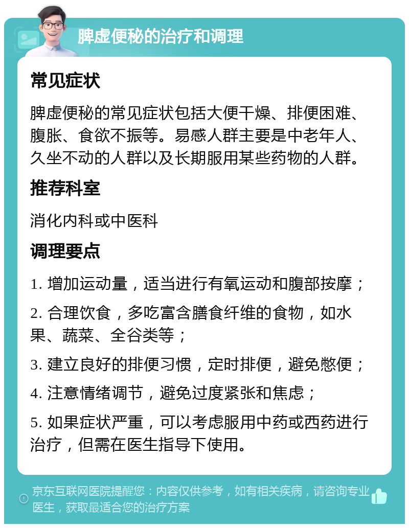 脾虚便秘的治疗和调理 常见症状 脾虚便秘的常见症状包括大便干燥、排便困难、腹胀、食欲不振等。易感人群主要是中老年人、久坐不动的人群以及长期服用某些药物的人群。 推荐科室 消化内科或中医科 调理要点 1. 增加运动量，适当进行有氧运动和腹部按摩； 2. 合理饮食，多吃富含膳食纤维的食物，如水果、蔬菜、全谷类等； 3. 建立良好的排便习惯，定时排便，避免憋便； 4. 注意情绪调节，避免过度紧张和焦虑； 5. 如果症状严重，可以考虑服用中药或西药进行治疗，但需在医生指导下使用。