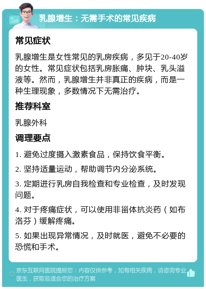 乳腺增生：无需手术的常见疾病 常见症状 乳腺增生是女性常见的乳房疾病，多见于20-40岁的女性。常见症状包括乳房胀痛、肿块、乳头溢液等。然而，乳腺增生并非真正的疾病，而是一种生理现象，多数情况下无需治疗。 推荐科室 乳腺外科 调理要点 1. 避免过度摄入激素食品，保持饮食平衡。 2. 坚持适量运动，帮助调节内分泌系统。 3. 定期进行乳房自我检查和专业检查，及时发现问题。 4. 对于疼痛症状，可以使用非甾体抗炎药（如布洛芬）缓解疼痛。 5. 如果出现异常情况，及时就医，避免不必要的恐慌和手术。