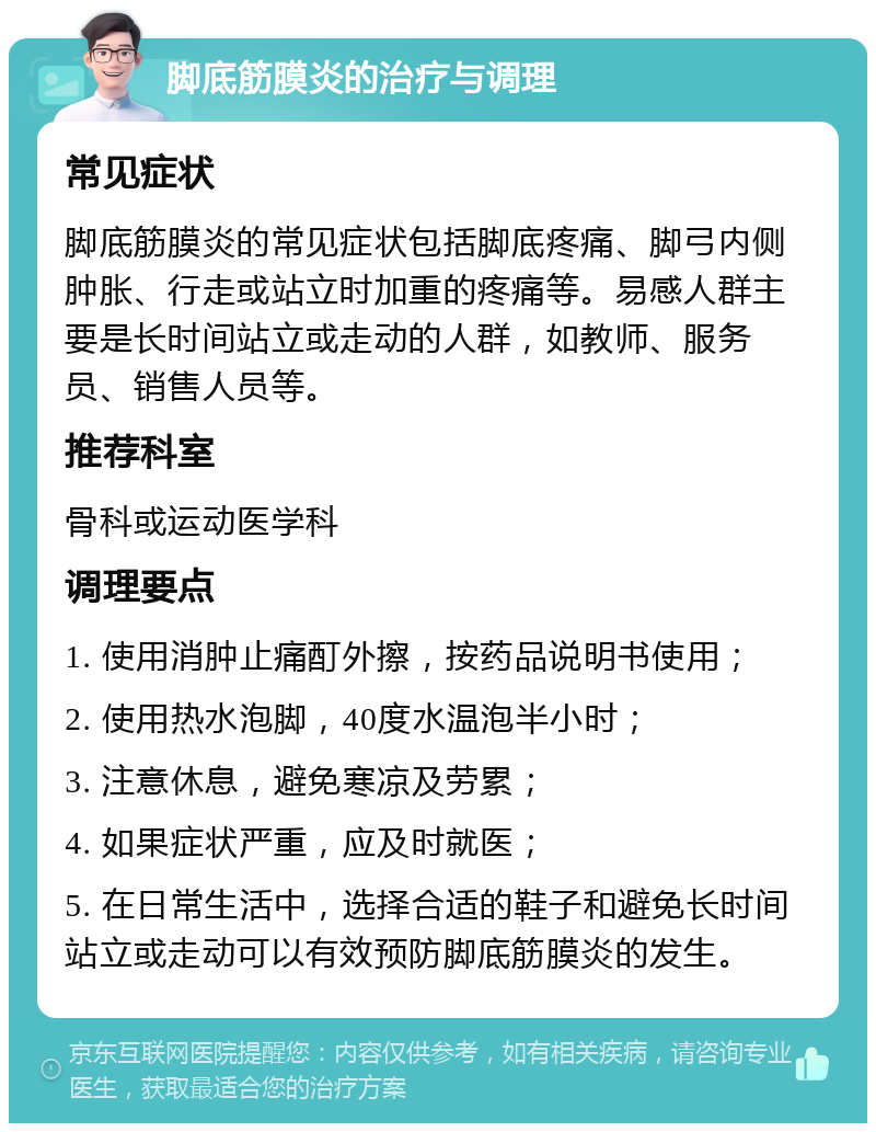 脚底筋膜炎的治疗与调理 常见症状 脚底筋膜炎的常见症状包括脚底疼痛、脚弓内侧肿胀、行走或站立时加重的疼痛等。易感人群主要是长时间站立或走动的人群，如教师、服务员、销售人员等。 推荐科室 骨科或运动医学科 调理要点 1. 使用消肿止痛酊外擦，按药品说明书使用； 2. 使用热水泡脚，40度水温泡半小时； 3. 注意休息，避免寒凉及劳累； 4. 如果症状严重，应及时就医； 5. 在日常生活中，选择合适的鞋子和避免长时间站立或走动可以有效预防脚底筋膜炎的发生。