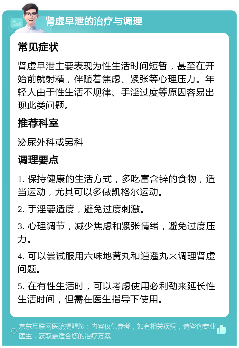 肾虚早泄的治疗与调理 常见症状 肾虚早泄主要表现为性生活时间短暂，甚至在开始前就射精，伴随着焦虑、紧张等心理压力。年轻人由于性生活不规律、手淫过度等原因容易出现此类问题。 推荐科室 泌尿外科或男科 调理要点 1. 保持健康的生活方式，多吃富含锌的食物，适当运动，尤其可以多做凯格尔运动。 2. 手淫要适度，避免过度刺激。 3. 心理调节，减少焦虑和紧张情绪，避免过度压力。 4. 可以尝试服用六味地黄丸和逍遥丸来调理肾虚问题。 5. 在有性生活时，可以考虑使用必利劲来延长性生活时间，但需在医生指导下使用。