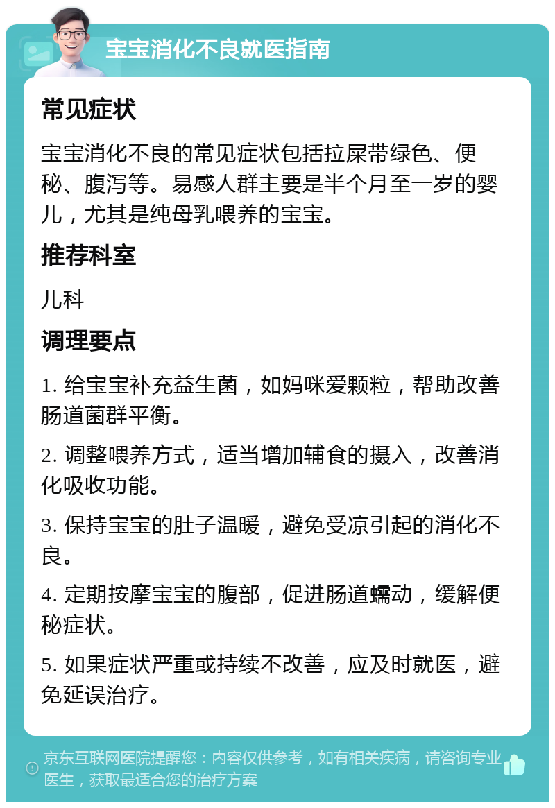 宝宝消化不良就医指南 常见症状 宝宝消化不良的常见症状包括拉屎带绿色、便秘、腹泻等。易感人群主要是半个月至一岁的婴儿，尤其是纯母乳喂养的宝宝。 推荐科室 儿科 调理要点 1. 给宝宝补充益生菌，如妈咪爱颗粒，帮助改善肠道菌群平衡。 2. 调整喂养方式，适当增加辅食的摄入，改善消化吸收功能。 3. 保持宝宝的肚子温暖，避免受凉引起的消化不良。 4. 定期按摩宝宝的腹部，促进肠道蠕动，缓解便秘症状。 5. 如果症状严重或持续不改善，应及时就医，避免延误治疗。