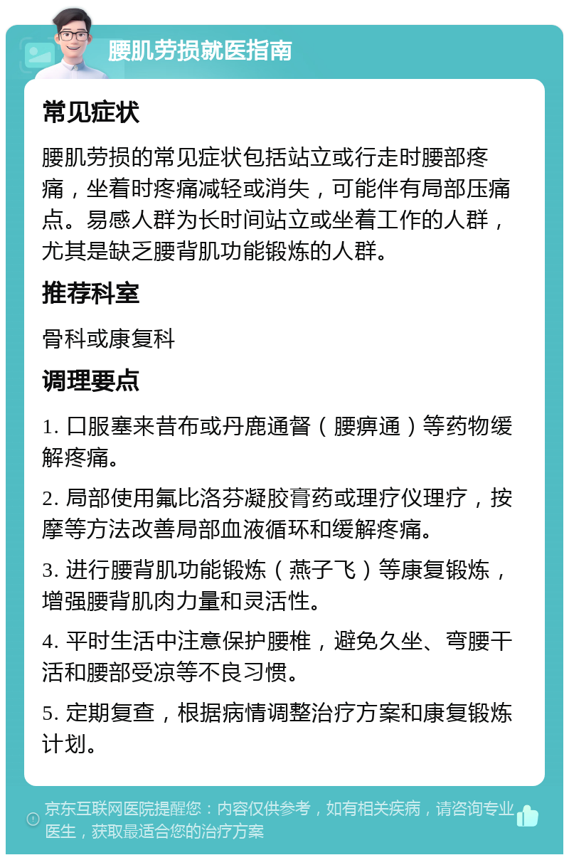 腰肌劳损就医指南 常见症状 腰肌劳损的常见症状包括站立或行走时腰部疼痛，坐着时疼痛减轻或消失，可能伴有局部压痛点。易感人群为长时间站立或坐着工作的人群，尤其是缺乏腰背肌功能锻炼的人群。 推荐科室 骨科或康复科 调理要点 1. 口服塞来昔布或丹鹿通督（腰痹通）等药物缓解疼痛。 2. 局部使用氟比洛芬凝胶膏药或理疗仪理疗，按摩等方法改善局部血液循环和缓解疼痛。 3. 进行腰背肌功能锻炼（燕子飞）等康复锻炼，增强腰背肌肉力量和灵活性。 4. 平时生活中注意保护腰椎，避免久坐、弯腰干活和腰部受凉等不良习惯。 5. 定期复查，根据病情调整治疗方案和康复锻炼计划。