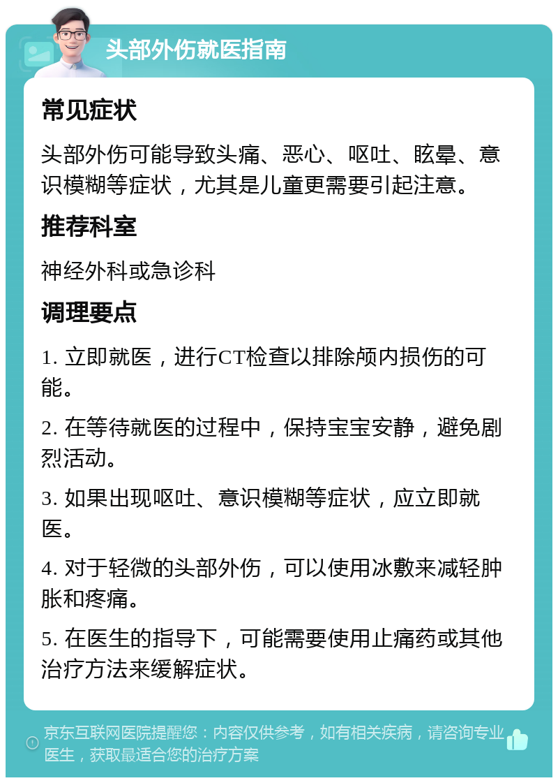 头部外伤就医指南 常见症状 头部外伤可能导致头痛、恶心、呕吐、眩晕、意识模糊等症状，尤其是儿童更需要引起注意。 推荐科室 神经外科或急诊科 调理要点 1. 立即就医，进行CT检查以排除颅内损伤的可能。 2. 在等待就医的过程中，保持宝宝安静，避免剧烈活动。 3. 如果出现呕吐、意识模糊等症状，应立即就医。 4. 对于轻微的头部外伤，可以使用冰敷来减轻肿胀和疼痛。 5. 在医生的指导下，可能需要使用止痛药或其他治疗方法来缓解症状。