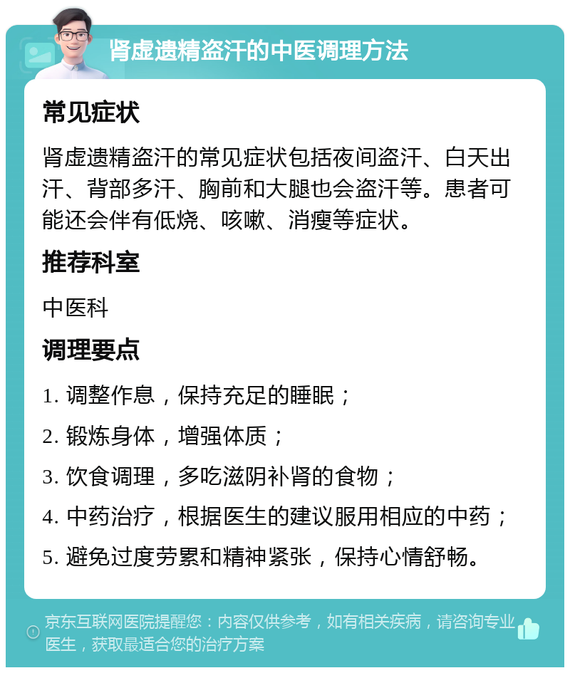 肾虚遗精盗汗的中医调理方法 常见症状 肾虚遗精盗汗的常见症状包括夜间盗汗、白天出汗、背部多汗、胸前和大腿也会盗汗等。患者可能还会伴有低烧、咳嗽、消瘦等症状。 推荐科室 中医科 调理要点 1. 调整作息，保持充足的睡眠； 2. 锻炼身体，增强体质； 3. 饮食调理，多吃滋阴补肾的食物； 4. 中药治疗，根据医生的建议服用相应的中药； 5. 避免过度劳累和精神紧张，保持心情舒畅。