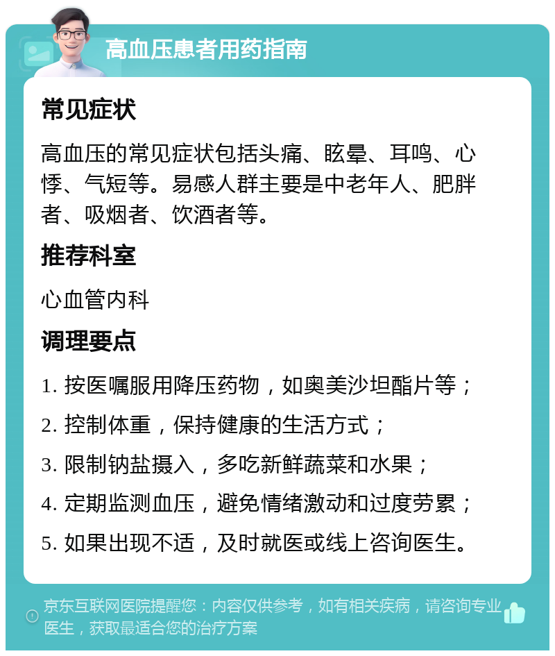 高血压患者用药指南 常见症状 高血压的常见症状包括头痛、眩晕、耳鸣、心悸、气短等。易感人群主要是中老年人、肥胖者、吸烟者、饮酒者等。 推荐科室 心血管内科 调理要点 1. 按医嘱服用降压药物，如奥美沙坦酯片等； 2. 控制体重，保持健康的生活方式； 3. 限制钠盐摄入，多吃新鲜蔬菜和水果； 4. 定期监测血压，避免情绪激动和过度劳累； 5. 如果出现不适，及时就医或线上咨询医生。