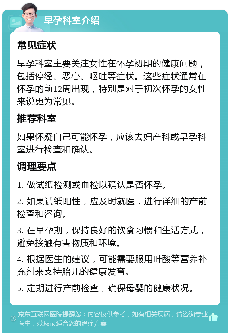 早孕科室介绍 常见症状 早孕科室主要关注女性在怀孕初期的健康问题，包括停经、恶心、呕吐等症状。这些症状通常在怀孕的前12周出现，特别是对于初次怀孕的女性来说更为常见。 推荐科室 如果怀疑自己可能怀孕，应该去妇产科或早孕科室进行检查和确认。 调理要点 1. 做试纸检测或血检以确认是否怀孕。 2. 如果试纸阳性，应及时就医，进行详细的产前检查和咨询。 3. 在早孕期，保持良好的饮食习惯和生活方式，避免接触有害物质和环境。 4. 根据医生的建议，可能需要服用叶酸等营养补充剂来支持胎儿的健康发育。 5. 定期进行产前检查，确保母婴的健康状况。