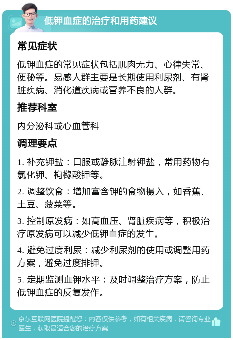 低钾血症的治疗和用药建议 常见症状 低钾血症的常见症状包括肌肉无力、心律失常、便秘等。易感人群主要是长期使用利尿剂、有肾脏疾病、消化道疾病或营养不良的人群。 推荐科室 内分泌科或心血管科 调理要点 1. 补充钾盐：口服或静脉注射钾盐，常用药物有氯化钾、枸橼酸钾等。 2. 调整饮食：增加富含钾的食物摄入，如香蕉、土豆、菠菜等。 3. 控制原发病：如高血压、肾脏疾病等，积极治疗原发病可以减少低钾血症的发生。 4. 避免过度利尿：减少利尿剂的使用或调整用药方案，避免过度排钾。 5. 定期监测血钾水平：及时调整治疗方案，防止低钾血症的反复发作。