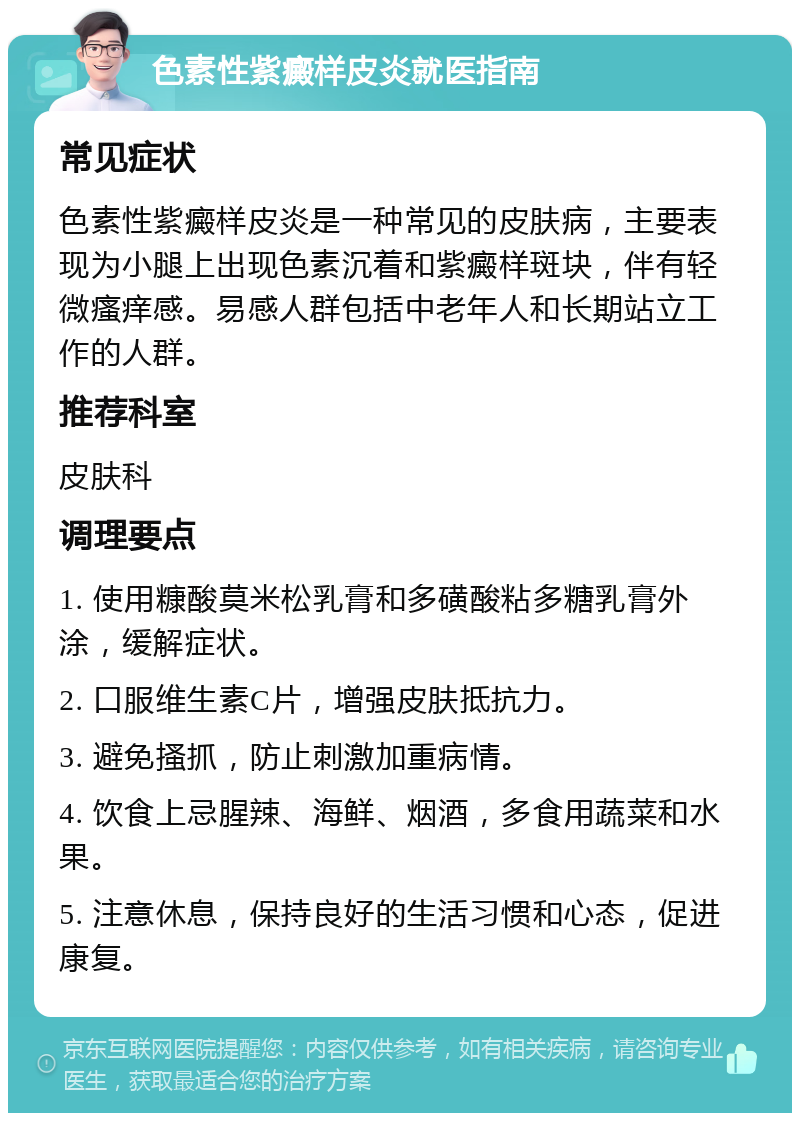 色素性紫癜样皮炎就医指南 常见症状 色素性紫癜样皮炎是一种常见的皮肤病，主要表现为小腿上出现色素沉着和紫癜样斑块，伴有轻微瘙痒感。易感人群包括中老年人和长期站立工作的人群。 推荐科室 皮肤科 调理要点 1. 使用糠酸莫米松乳膏和多磺酸粘多糖乳膏外涂，缓解症状。 2. 口服维生素C片，增强皮肤抵抗力。 3. 避免搔抓，防止刺激加重病情。 4. 饮食上忌腥辣、海鲜、烟酒，多食用蔬菜和水果。 5. 注意休息，保持良好的生活习惯和心态，促进康复。