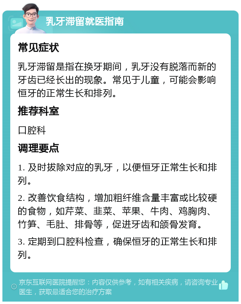 乳牙滞留就医指南 常见症状 乳牙滞留是指在换牙期间，乳牙没有脱落而新的牙齿已经长出的现象。常见于儿童，可能会影响恒牙的正常生长和排列。 推荐科室 口腔科 调理要点 1. 及时拔除对应的乳牙，以便恒牙正常生长和排列。 2. 改善饮食结构，增加粗纤维含量丰富或比较硬的食物，如芹菜、韭菜、苹果、牛肉、鸡胸肉、竹笋、毛肚、排骨等，促进牙齿和颌骨发育。 3. 定期到口腔科检查，确保恒牙的正常生长和排列。