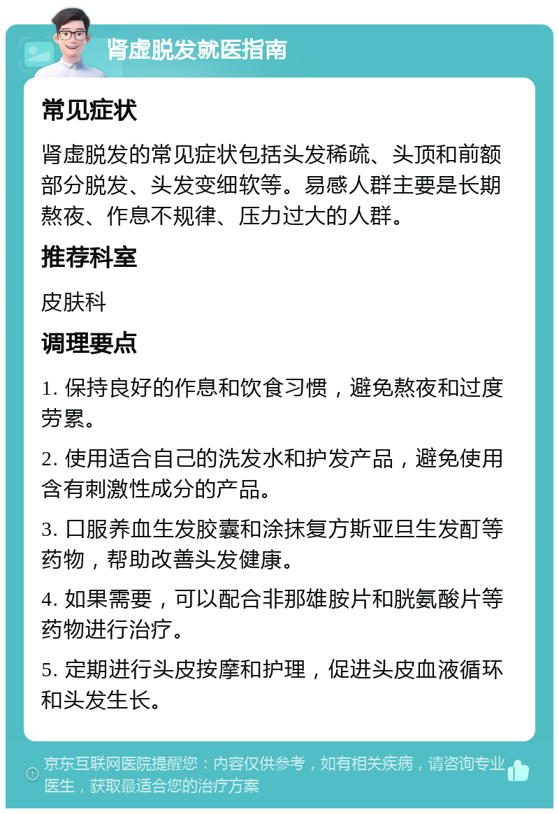 肾虚脱发就医指南 常见症状 肾虚脱发的常见症状包括头发稀疏、头顶和前额部分脱发、头发变细软等。易感人群主要是长期熬夜、作息不规律、压力过大的人群。 推荐科室 皮肤科 调理要点 1. 保持良好的作息和饮食习惯，避免熬夜和过度劳累。 2. 使用适合自己的洗发水和护发产品，避免使用含有刺激性成分的产品。 3. 口服养血生发胶囊和涂抹复方斯亚旦生发酊等药物，帮助改善头发健康。 4. 如果需要，可以配合非那雄胺片和胱氨酸片等药物进行治疗。 5. 定期进行头皮按摩和护理，促进头皮血液循环和头发生长。