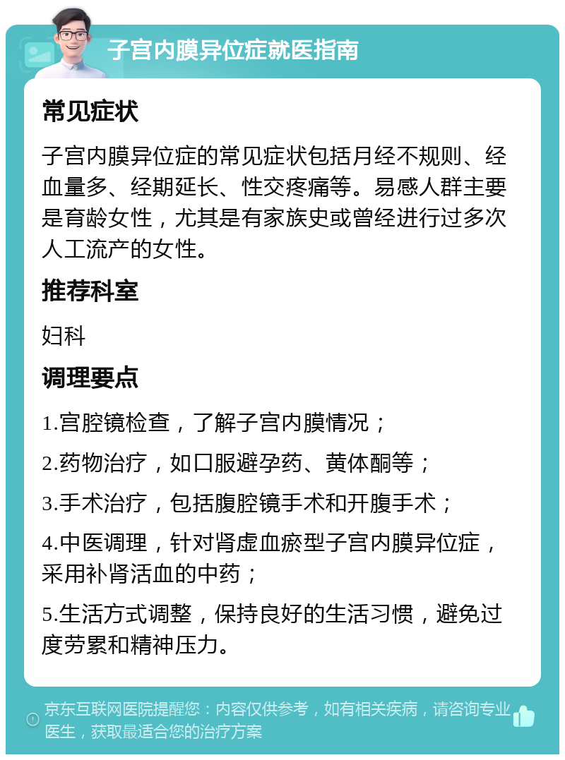 子宫内膜异位症就医指南 常见症状 子宫内膜异位症的常见症状包括月经不规则、经血量多、经期延长、性交疼痛等。易感人群主要是育龄女性，尤其是有家族史或曾经进行过多次人工流产的女性。 推荐科室 妇科 调理要点 1.宫腔镜检查，了解子宫内膜情况； 2.药物治疗，如口服避孕药、黄体酮等； 3.手术治疗，包括腹腔镜手术和开腹手术； 4.中医调理，针对肾虚血瘀型子宫内膜异位症，采用补肾活血的中药； 5.生活方式调整，保持良好的生活习惯，避免过度劳累和精神压力。