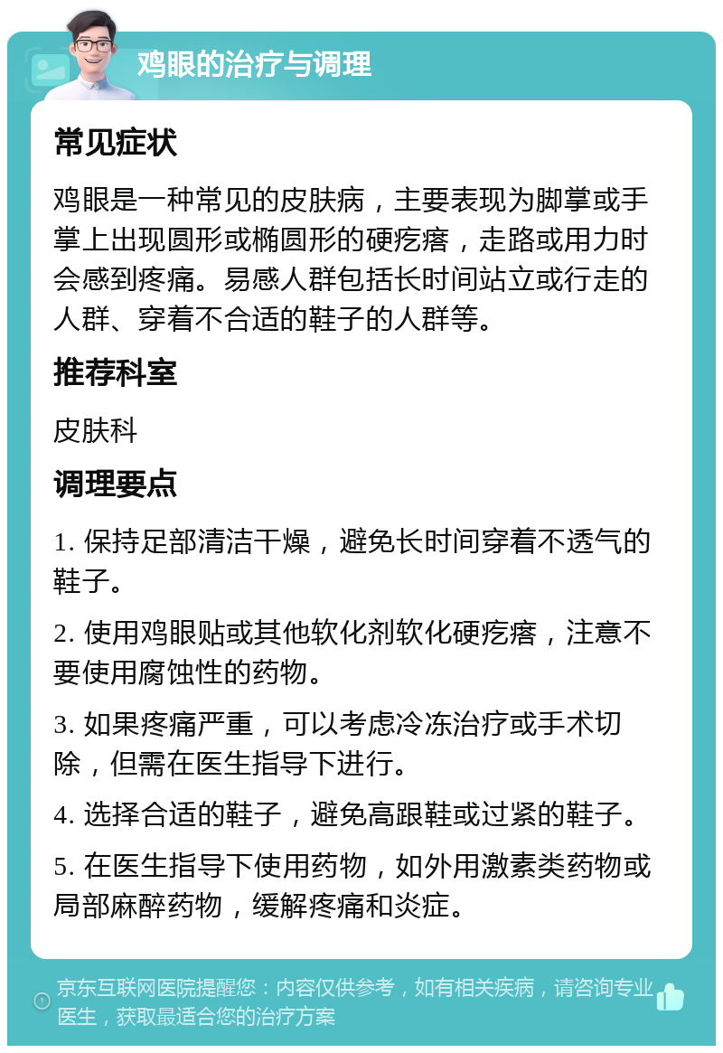 鸡眼的治疗与调理 常见症状 鸡眼是一种常见的皮肤病，主要表现为脚掌或手掌上出现圆形或椭圆形的硬疙瘩，走路或用力时会感到疼痛。易感人群包括长时间站立或行走的人群、穿着不合适的鞋子的人群等。 推荐科室 皮肤科 调理要点 1. 保持足部清洁干燥，避免长时间穿着不透气的鞋子。 2. 使用鸡眼贴或其他软化剂软化硬疙瘩，注意不要使用腐蚀性的药物。 3. 如果疼痛严重，可以考虑冷冻治疗或手术切除，但需在医生指导下进行。 4. 选择合适的鞋子，避免高跟鞋或过紧的鞋子。 5. 在医生指导下使用药物，如外用激素类药物或局部麻醉药物，缓解疼痛和炎症。