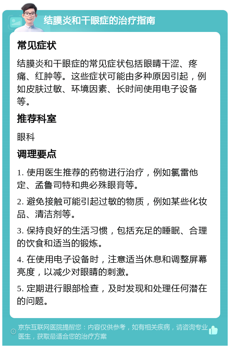 结膜炎和干眼症的治疗指南 常见症状 结膜炎和干眼症的常见症状包括眼睛干涩、疼痛、红肿等。这些症状可能由多种原因引起，例如皮肤过敏、环境因素、长时间使用电子设备等。 推荐科室 眼科 调理要点 1. 使用医生推荐的药物进行治疗，例如氯雷他定、孟鲁司特和典必殊眼膏等。 2. 避免接触可能引起过敏的物质，例如某些化妆品、清洁剂等。 3. 保持良好的生活习惯，包括充足的睡眠、合理的饮食和适当的锻炼。 4. 在使用电子设备时，注意适当休息和调整屏幕亮度，以减少对眼睛的刺激。 5. 定期进行眼部检查，及时发现和处理任何潜在的问题。