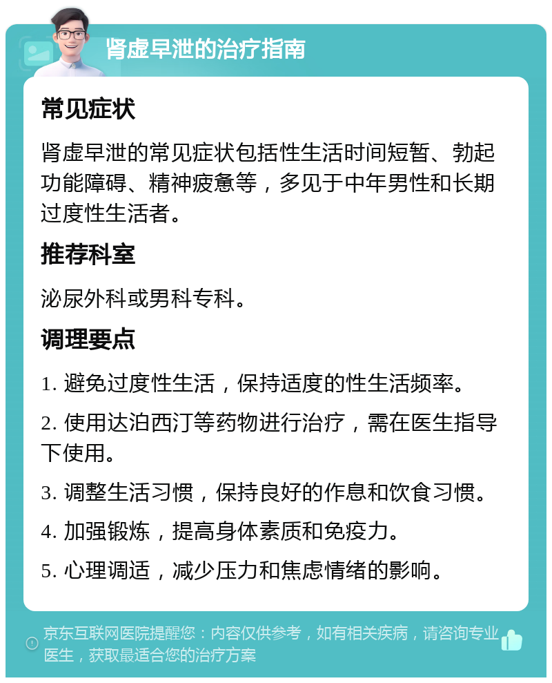 肾虚早泄的治疗指南 常见症状 肾虚早泄的常见症状包括性生活时间短暂、勃起功能障碍、精神疲惫等，多见于中年男性和长期过度性生活者。 推荐科室 泌尿外科或男科专科。 调理要点 1. 避免过度性生活，保持适度的性生活频率。 2. 使用达泊西汀等药物进行治疗，需在医生指导下使用。 3. 调整生活习惯，保持良好的作息和饮食习惯。 4. 加强锻炼，提高身体素质和免疫力。 5. 心理调适，减少压力和焦虑情绪的影响。