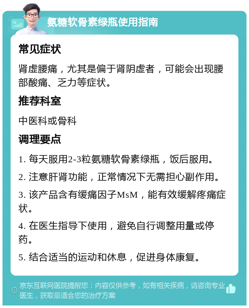 氨糖软骨素绿瓶使用指南 常见症状 肾虚腰痛，尤其是偏于肾阴虚者，可能会出现腰部酸痛、乏力等症状。 推荐科室 中医科或骨科 调理要点 1. 每天服用2-3粒氨糖软骨素绿瓶，饭后服用。 2. 注意肝肾功能，正常情况下无需担心副作用。 3. 该产品含有缓痛因子MsM，能有效缓解疼痛症状。 4. 在医生指导下使用，避免自行调整用量或停药。 5. 结合适当的运动和休息，促进身体康复。