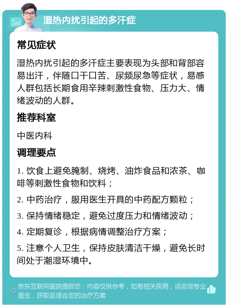 湿热内扰引起的多汗症 常见症状 湿热内扰引起的多汗症主要表现为头部和背部容易出汗，伴随口干口苦、尿频尿急等症状，易感人群包括长期食用辛辣刺激性食物、压力大、情绪波动的人群。 推荐科室 中医内科 调理要点 1. 饮食上避免腌制、烧烤、油炸食品和浓茶、咖啡等刺激性食物和饮料； 2. 中药治疗，服用医生开具的中药配方颗粒； 3. 保持情绪稳定，避免过度压力和情绪波动； 4. 定期复诊，根据病情调整治疗方案； 5. 注意个人卫生，保持皮肤清洁干燥，避免长时间处于潮湿环境中。