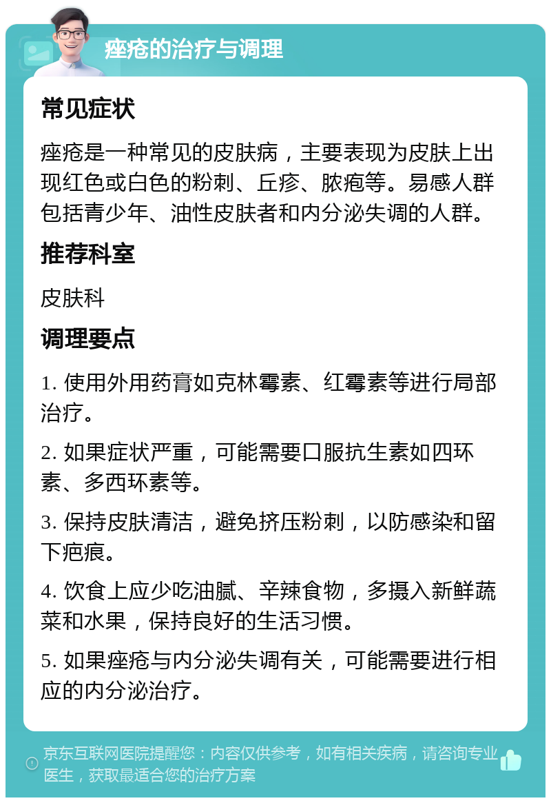 痤疮的治疗与调理 常见症状 痤疮是一种常见的皮肤病，主要表现为皮肤上出现红色或白色的粉刺、丘疹、脓疱等。易感人群包括青少年、油性皮肤者和内分泌失调的人群。 推荐科室 皮肤科 调理要点 1. 使用外用药膏如克林霉素、红霉素等进行局部治疗。 2. 如果症状严重，可能需要口服抗生素如四环素、多西环素等。 3. 保持皮肤清洁，避免挤压粉刺，以防感染和留下疤痕。 4. 饮食上应少吃油腻、辛辣食物，多摄入新鲜蔬菜和水果，保持良好的生活习惯。 5. 如果痤疮与内分泌失调有关，可能需要进行相应的内分泌治疗。