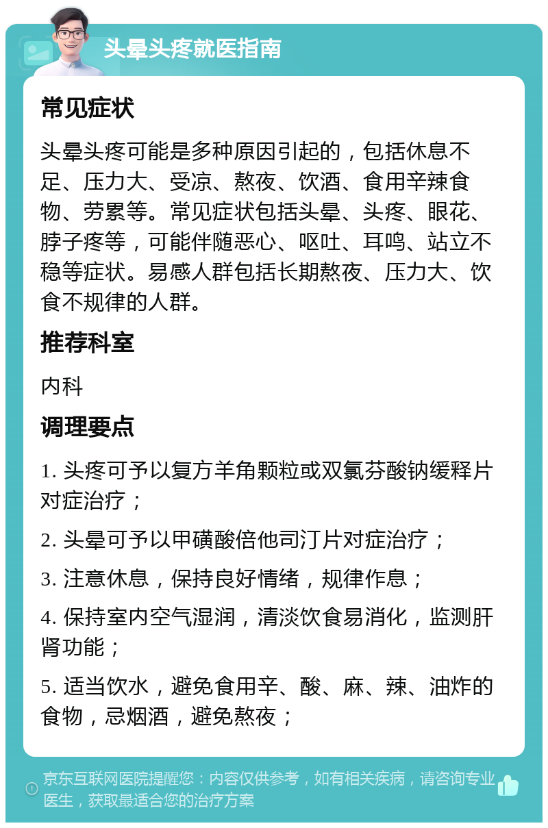 头晕头疼就医指南 常见症状 头晕头疼可能是多种原因引起的，包括休息不足、压力大、受凉、熬夜、饮酒、食用辛辣食物、劳累等。常见症状包括头晕、头疼、眼花、脖子疼等，可能伴随恶心、呕吐、耳鸣、站立不稳等症状。易感人群包括长期熬夜、压力大、饮食不规律的人群。 推荐科室 内科 调理要点 1. 头疼可予以复方羊角颗粒或双氯芬酸钠缓释片对症治疗； 2. 头晕可予以甲磺酸倍他司汀片对症治疗； 3. 注意休息，保持良好情绪，规律作息； 4. 保持室内空气湿润，清淡饮食易消化，监测肝肾功能； 5. 适当饮水，避免食用辛、酸、麻、辣、油炸的食物，忌烟酒，避免熬夜；