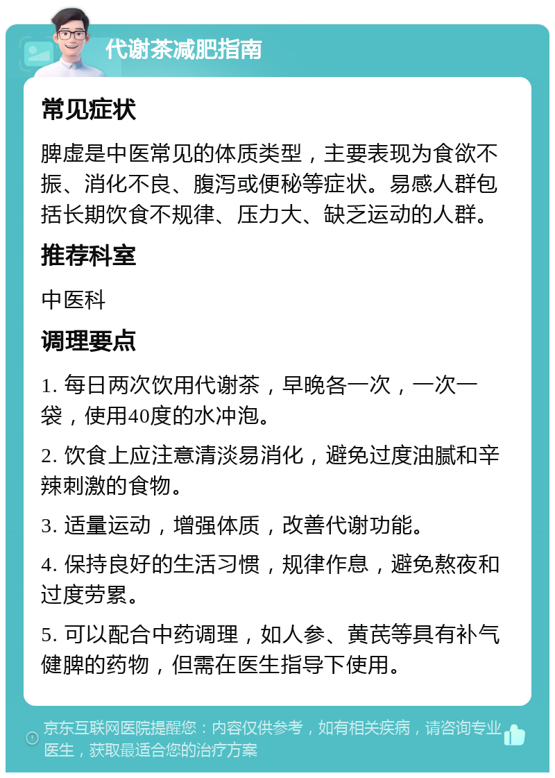 代谢茶减肥指南 常见症状 脾虚是中医常见的体质类型，主要表现为食欲不振、消化不良、腹泻或便秘等症状。易感人群包括长期饮食不规律、压力大、缺乏运动的人群。 推荐科室 中医科 调理要点 1. 每日两次饮用代谢茶，早晚各一次，一次一袋，使用40度的水冲泡。 2. 饮食上应注意清淡易消化，避免过度油腻和辛辣刺激的食物。 3. 适量运动，增强体质，改善代谢功能。 4. 保持良好的生活习惯，规律作息，避免熬夜和过度劳累。 5. 可以配合中药调理，如人参、黄芪等具有补气健脾的药物，但需在医生指导下使用。