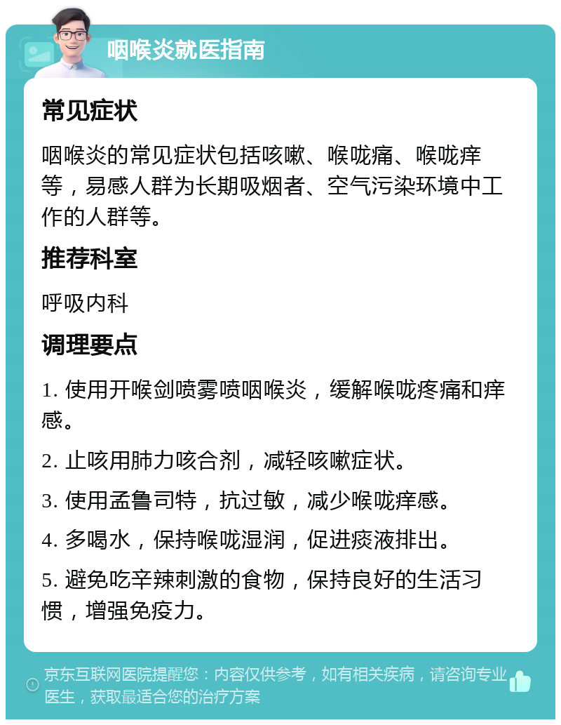 咽喉炎就医指南 常见症状 咽喉炎的常见症状包括咳嗽、喉咙痛、喉咙痒等，易感人群为长期吸烟者、空气污染环境中工作的人群等。 推荐科室 呼吸内科 调理要点 1. 使用开喉剑喷雾喷咽喉炎，缓解喉咙疼痛和痒感。 2. 止咳用肺力咳合剂，减轻咳嗽症状。 3. 使用孟鲁司特，抗过敏，减少喉咙痒感。 4. 多喝水，保持喉咙湿润，促进痰液排出。 5. 避免吃辛辣刺激的食物，保持良好的生活习惯，增强免疫力。