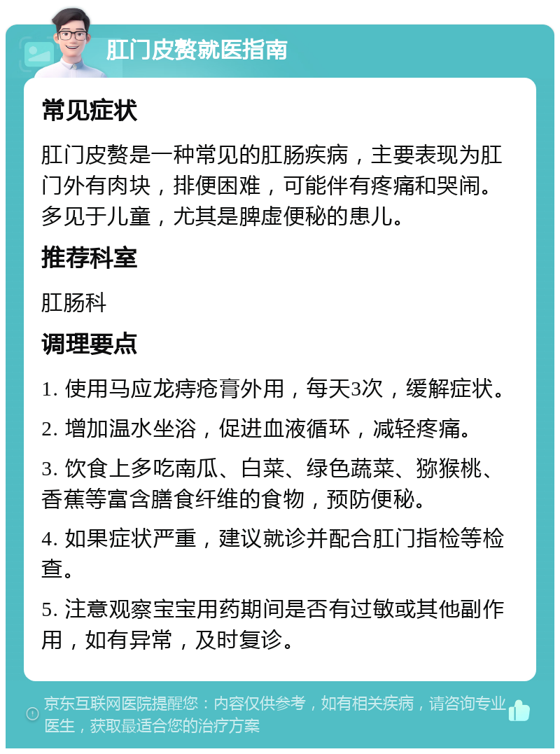 肛门皮赘就医指南 常见症状 肛门皮赘是一种常见的肛肠疾病，主要表现为肛门外有肉块，排便困难，可能伴有疼痛和哭闹。多见于儿童，尤其是脾虚便秘的患儿。 推荐科室 肛肠科 调理要点 1. 使用马应龙痔疮膏外用，每天3次，缓解症状。 2. 增加温水坐浴，促进血液循环，减轻疼痛。 3. 饮食上多吃南瓜、白菜、绿色蔬菜、猕猴桃、香蕉等富含膳食纤维的食物，预防便秘。 4. 如果症状严重，建议就诊并配合肛门指检等检查。 5. 注意观察宝宝用药期间是否有过敏或其他副作用，如有异常，及时复诊。