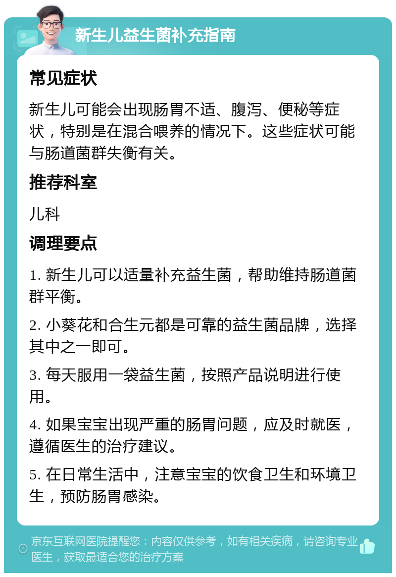 新生儿益生菌补充指南 常见症状 新生儿可能会出现肠胃不适、腹泻、便秘等症状，特别是在混合喂养的情况下。这些症状可能与肠道菌群失衡有关。 推荐科室 儿科 调理要点 1. 新生儿可以适量补充益生菌，帮助维持肠道菌群平衡。 2. 小葵花和合生元都是可靠的益生菌品牌，选择其中之一即可。 3. 每天服用一袋益生菌，按照产品说明进行使用。 4. 如果宝宝出现严重的肠胃问题，应及时就医，遵循医生的治疗建议。 5. 在日常生活中，注意宝宝的饮食卫生和环境卫生，预防肠胃感染。