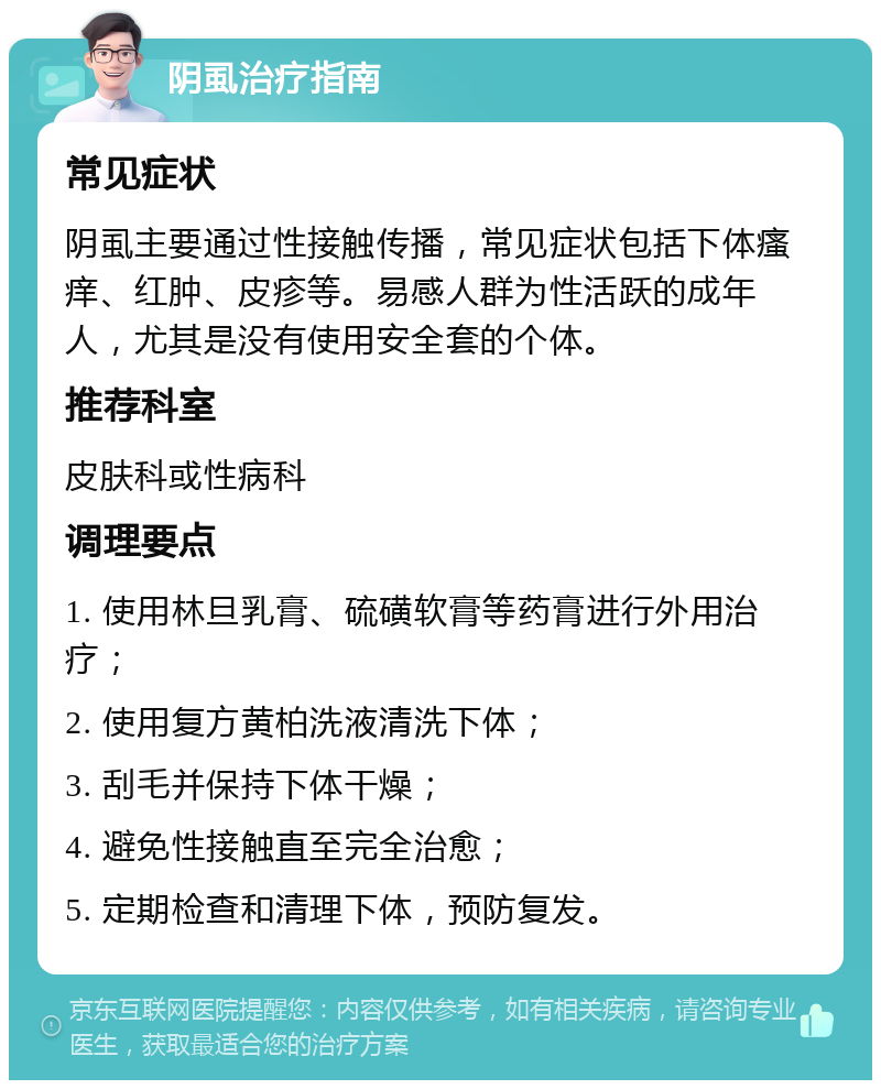 阴虱治疗指南 常见症状 阴虱主要通过性接触传播，常见症状包括下体瘙痒、红肿、皮疹等。易感人群为性活跃的成年人，尤其是没有使用安全套的个体。 推荐科室 皮肤科或性病科 调理要点 1. 使用林旦乳膏、硫磺软膏等药膏进行外用治疗； 2. 使用复方黄柏洗液清洗下体； 3. 刮毛并保持下体干燥； 4. 避免性接触直至完全治愈； 5. 定期检查和清理下体，预防复发。