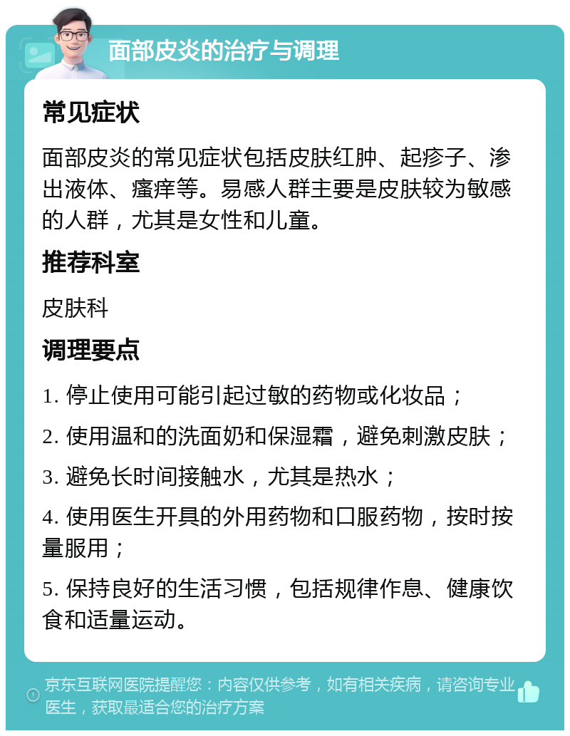 面部皮炎的治疗与调理 常见症状 面部皮炎的常见症状包括皮肤红肿、起疹子、渗出液体、瘙痒等。易感人群主要是皮肤较为敏感的人群，尤其是女性和儿童。 推荐科室 皮肤科 调理要点 1. 停止使用可能引起过敏的药物或化妆品； 2. 使用温和的洗面奶和保湿霜，避免刺激皮肤； 3. 避免长时间接触水，尤其是热水； 4. 使用医生开具的外用药物和口服药物，按时按量服用； 5. 保持良好的生活习惯，包括规律作息、健康饮食和适量运动。