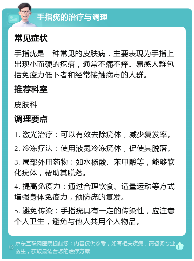 手指疣的治疗与调理 常见症状 手指疣是一种常见的皮肤病，主要表现为手指上出现小而硬的疙瘩，通常不痛不痒。易感人群包括免疫力低下者和经常接触病毒的人群。 推荐科室 皮肤科 调理要点 1. 激光治疗：可以有效去除疣体，减少复发率。 2. 冷冻疗法：使用液氮冷冻疣体，促使其脱落。 3. 局部外用药物：如水杨酸、苯甲酸等，能够软化疣体，帮助其脱落。 4. 提高免疫力：通过合理饮食、适量运动等方式增强身体免疫力，预防疣的复发。 5. 避免传染：手指疣具有一定的传染性，应注意个人卫生，避免与他人共用个人物品。