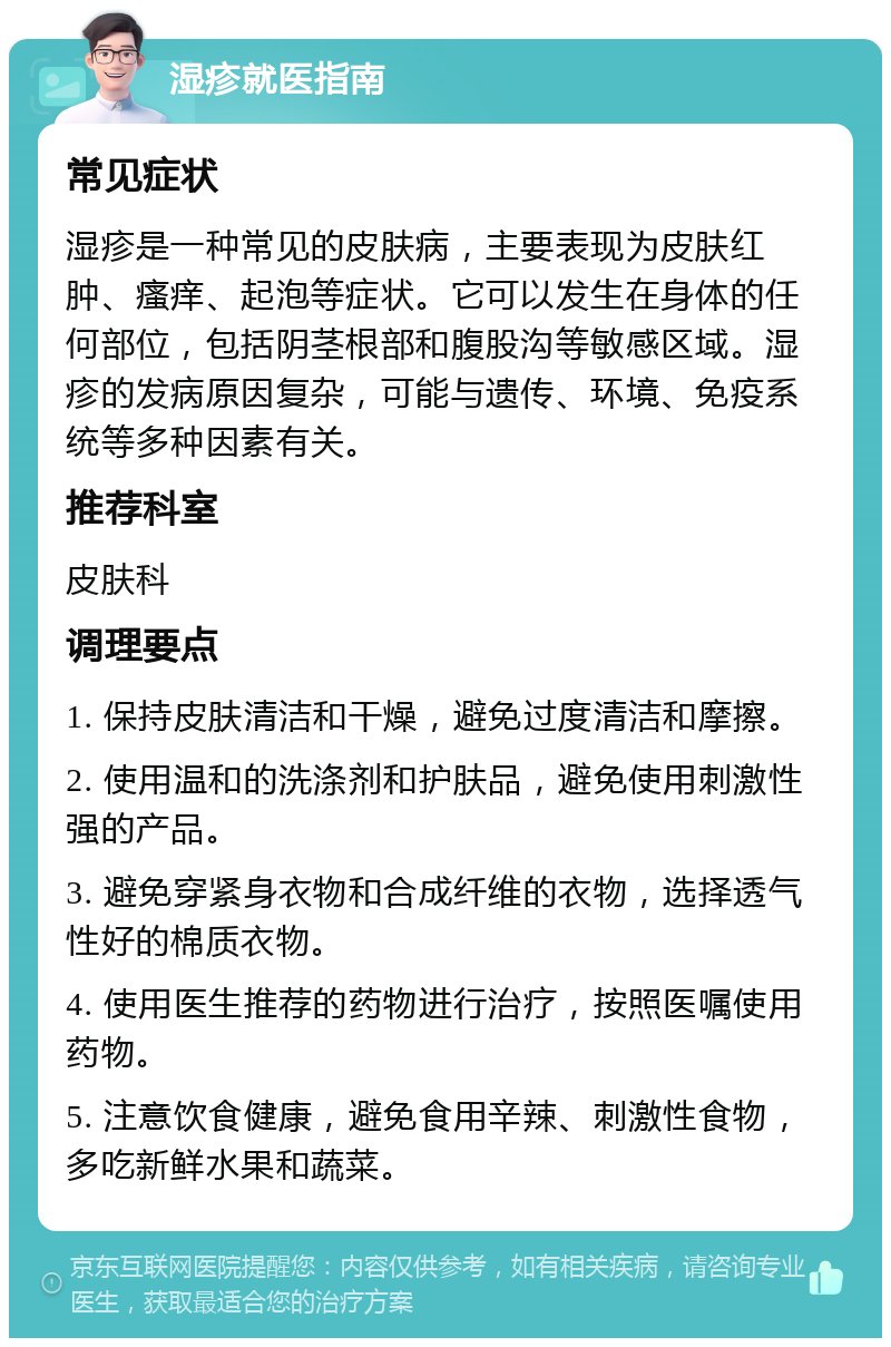 湿疹就医指南 常见症状 湿疹是一种常见的皮肤病，主要表现为皮肤红肿、瘙痒、起泡等症状。它可以发生在身体的任何部位，包括阴茎根部和腹股沟等敏感区域。湿疹的发病原因复杂，可能与遗传、环境、免疫系统等多种因素有关。 推荐科室 皮肤科 调理要点 1. 保持皮肤清洁和干燥，避免过度清洁和摩擦。 2. 使用温和的洗涤剂和护肤品，避免使用刺激性强的产品。 3. 避免穿紧身衣物和合成纤维的衣物，选择透气性好的棉质衣物。 4. 使用医生推荐的药物进行治疗，按照医嘱使用药物。 5. 注意饮食健康，避免食用辛辣、刺激性食物，多吃新鲜水果和蔬菜。