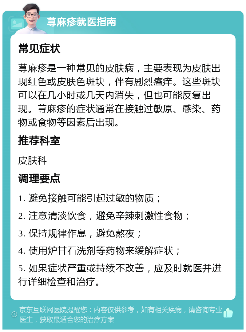 荨麻疹就医指南 常见症状 荨麻疹是一种常见的皮肤病，主要表现为皮肤出现红色或皮肤色斑块，伴有剧烈瘙痒。这些斑块可以在几小时或几天内消失，但也可能反复出现。荨麻疹的症状通常在接触过敏原、感染、药物或食物等因素后出现。 推荐科室 皮肤科 调理要点 1. 避免接触可能引起过敏的物质； 2. 注意清淡饮食，避免辛辣刺激性食物； 3. 保持规律作息，避免熬夜； 4. 使用炉甘石洗剂等药物来缓解症状； 5. 如果症状严重或持续不改善，应及时就医并进行详细检查和治疗。