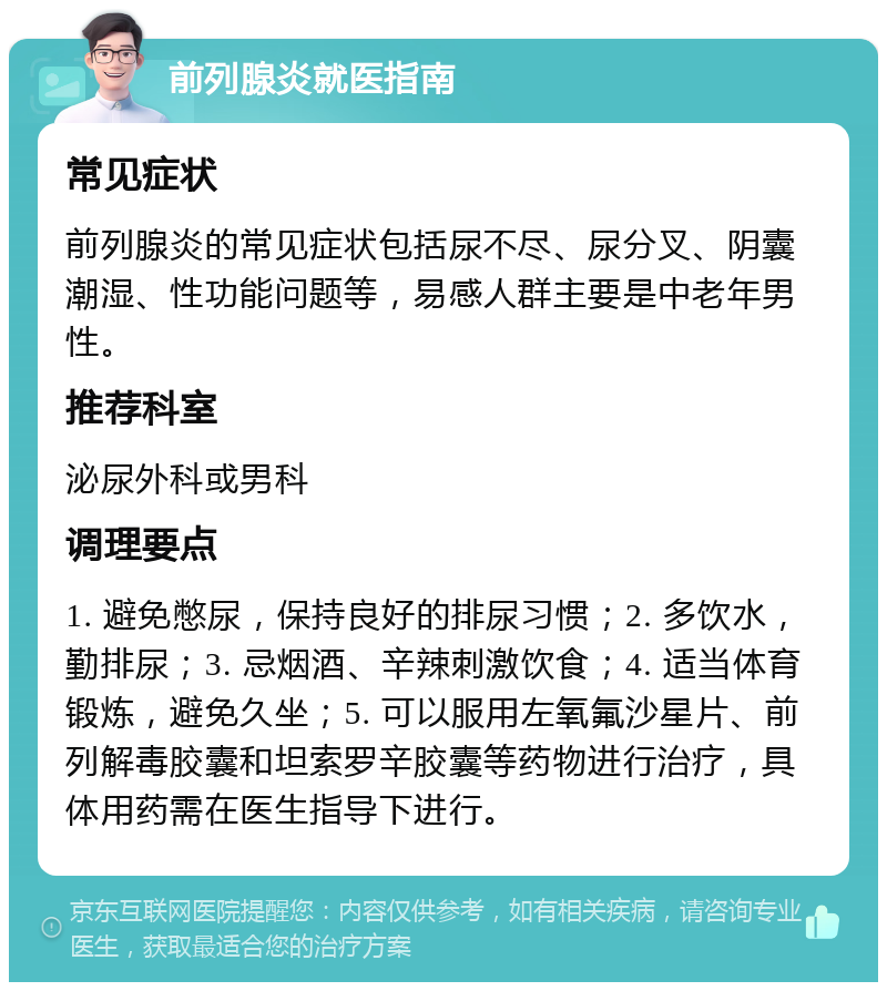 前列腺炎就医指南 常见症状 前列腺炎的常见症状包括尿不尽、尿分叉、阴囊潮湿、性功能问题等，易感人群主要是中老年男性。 推荐科室 泌尿外科或男科 调理要点 1. 避免憋尿，保持良好的排尿习惯；2. 多饮水，勤排尿；3. 忌烟酒、辛辣刺激饮食；4. 适当体育锻炼，避免久坐；5. 可以服用左氧氟沙星片、前列解毒胶囊和坦索罗辛胶囊等药物进行治疗，具体用药需在医生指导下进行。