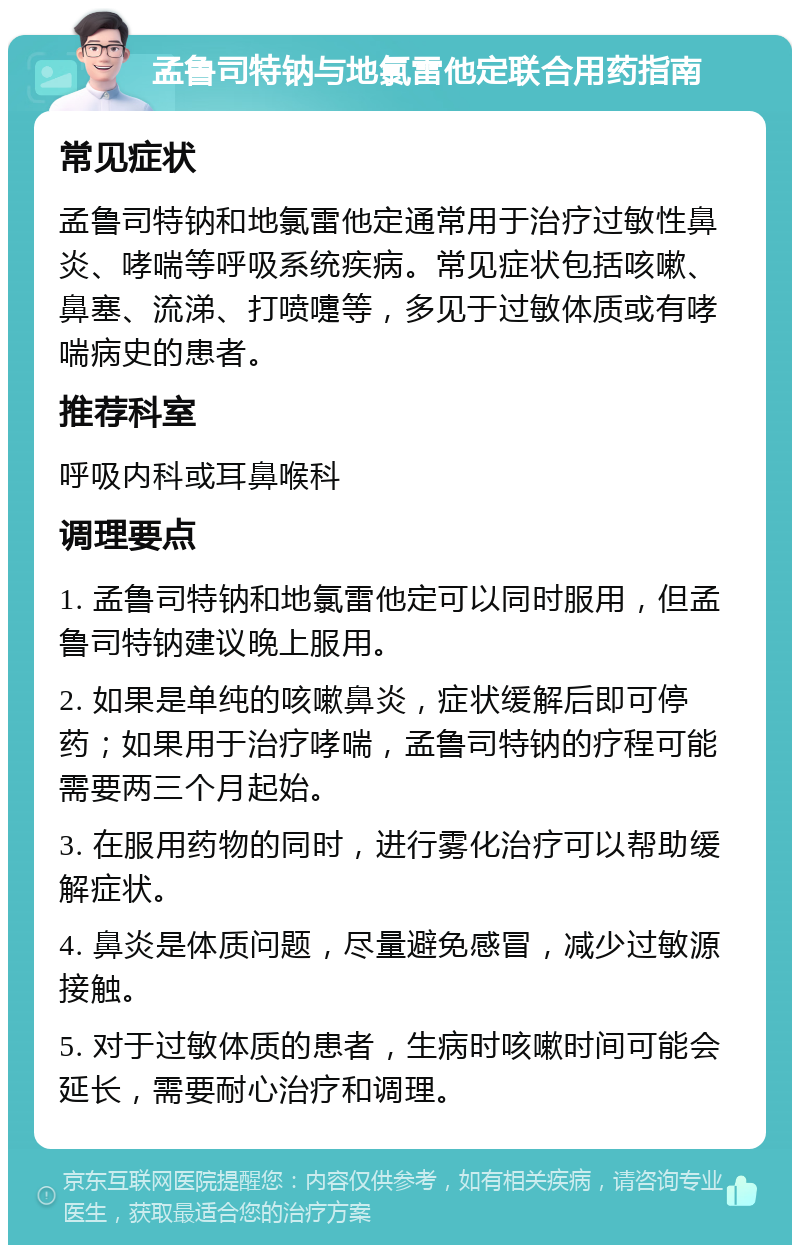 孟鲁司特钠与地氯雷他定联合用药指南 常见症状 孟鲁司特钠和地氯雷他定通常用于治疗过敏性鼻炎、哮喘等呼吸系统疾病。常见症状包括咳嗽、鼻塞、流涕、打喷嚏等，多见于过敏体质或有哮喘病史的患者。 推荐科室 呼吸内科或耳鼻喉科 调理要点 1. 孟鲁司特钠和地氯雷他定可以同时服用，但孟鲁司特钠建议晚上服用。 2. 如果是单纯的咳嗽鼻炎，症状缓解后即可停药；如果用于治疗哮喘，孟鲁司特钠的疗程可能需要两三个月起始。 3. 在服用药物的同时，进行雾化治疗可以帮助缓解症状。 4. 鼻炎是体质问题，尽量避免感冒，减少过敏源接触。 5. 对于过敏体质的患者，生病时咳嗽时间可能会延长，需要耐心治疗和调理。