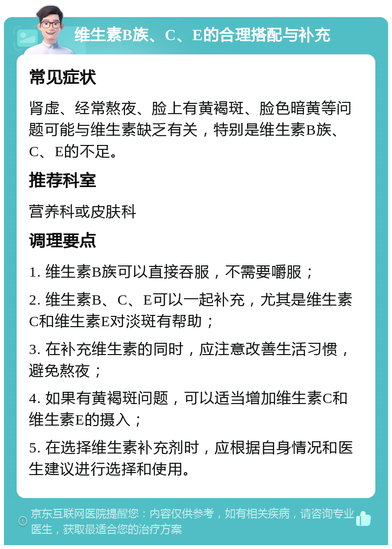 维生素B族、C、E的合理搭配与补充 常见症状 肾虚、经常熬夜、脸上有黄褐斑、脸色暗黄等问题可能与维生素缺乏有关，特别是维生素B族、C、E的不足。 推荐科室 营养科或皮肤科 调理要点 1. 维生素B族可以直接吞服，不需要嚼服； 2. 维生素B、C、E可以一起补充，尤其是维生素C和维生素E对淡斑有帮助； 3. 在补充维生素的同时，应注意改善生活习惯，避免熬夜； 4. 如果有黄褐斑问题，可以适当增加维生素C和维生素E的摄入； 5. 在选择维生素补充剂时，应根据自身情况和医生建议进行选择和使用。