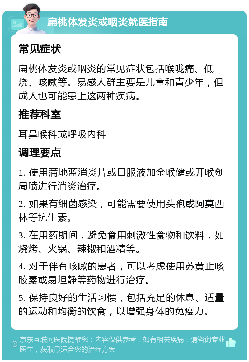 扁桃体发炎或咽炎就医指南 常见症状 扁桃体发炎或咽炎的常见症状包括喉咙痛、低烧、咳嗽等。易感人群主要是儿童和青少年，但成人也可能患上这两种疾病。 推荐科室 耳鼻喉科或呼吸内科 调理要点 1. 使用蒲地蓝消炎片或口服液加金喉健或开喉剑局喷进行消炎治疗。 2. 如果有细菌感染，可能需要使用头孢或阿莫西林等抗生素。 3. 在用药期间，避免食用刺激性食物和饮料，如烧烤、火锅、辣椒和酒精等。 4. 对于伴有咳嗽的患者，可以考虑使用苏黄止咳胶囊或易坦静等药物进行治疗。 5. 保持良好的生活习惯，包括充足的休息、适量的运动和均衡的饮食，以增强身体的免疫力。