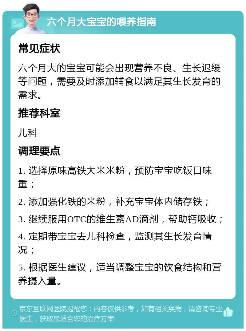 六个月大宝宝的喂养指南 常见症状 六个月大的宝宝可能会出现营养不良、生长迟缓等问题，需要及时添加辅食以满足其生长发育的需求。 推荐科室 儿科 调理要点 1. 选择原味高铁大米米粉，预防宝宝吃饭口味重； 2. 添加强化铁的米粉，补充宝宝体内储存铁； 3. 继续服用OTC的维生素AD滴剂，帮助钙吸收； 4. 定期带宝宝去儿科检查，监测其生长发育情况； 5. 根据医生建议，适当调整宝宝的饮食结构和营养摄入量。