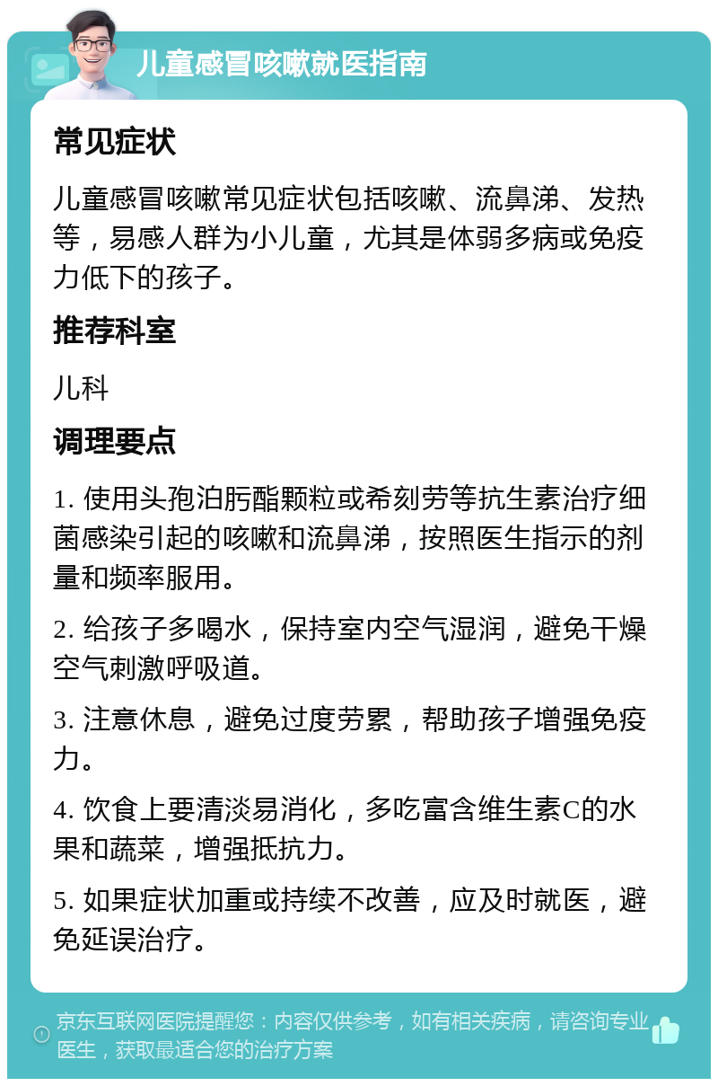 儿童感冒咳嗽就医指南 常见症状 儿童感冒咳嗽常见症状包括咳嗽、流鼻涕、发热等，易感人群为小儿童，尤其是体弱多病或免疫力低下的孩子。 推荐科室 儿科 调理要点 1. 使用头孢泊肟酯颗粒或希刻劳等抗生素治疗细菌感染引起的咳嗽和流鼻涕，按照医生指示的剂量和频率服用。 2. 给孩子多喝水，保持室内空气湿润，避免干燥空气刺激呼吸道。 3. 注意休息，避免过度劳累，帮助孩子增强免疫力。 4. 饮食上要清淡易消化，多吃富含维生素C的水果和蔬菜，增强抵抗力。 5. 如果症状加重或持续不改善，应及时就医，避免延误治疗。