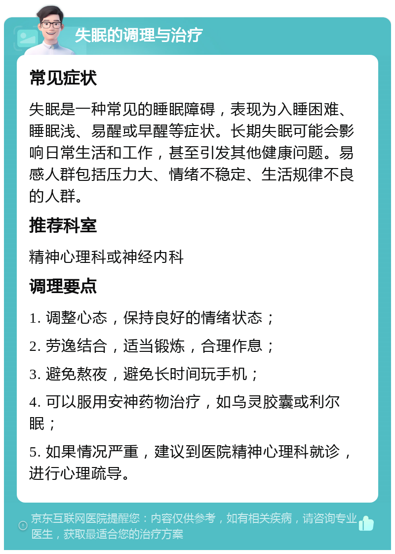 失眠的调理与治疗 常见症状 失眠是一种常见的睡眠障碍，表现为入睡困难、睡眠浅、易醒或早醒等症状。长期失眠可能会影响日常生活和工作，甚至引发其他健康问题。易感人群包括压力大、情绪不稳定、生活规律不良的人群。 推荐科室 精神心理科或神经内科 调理要点 1. 调整心态，保持良好的情绪状态； 2. 劳逸结合，适当锻炼，合理作息； 3. 避免熬夜，避免长时间玩手机； 4. 可以服用安神药物治疗，如乌灵胶囊或利尔眠； 5. 如果情况严重，建议到医院精神心理科就诊，进行心理疏导。