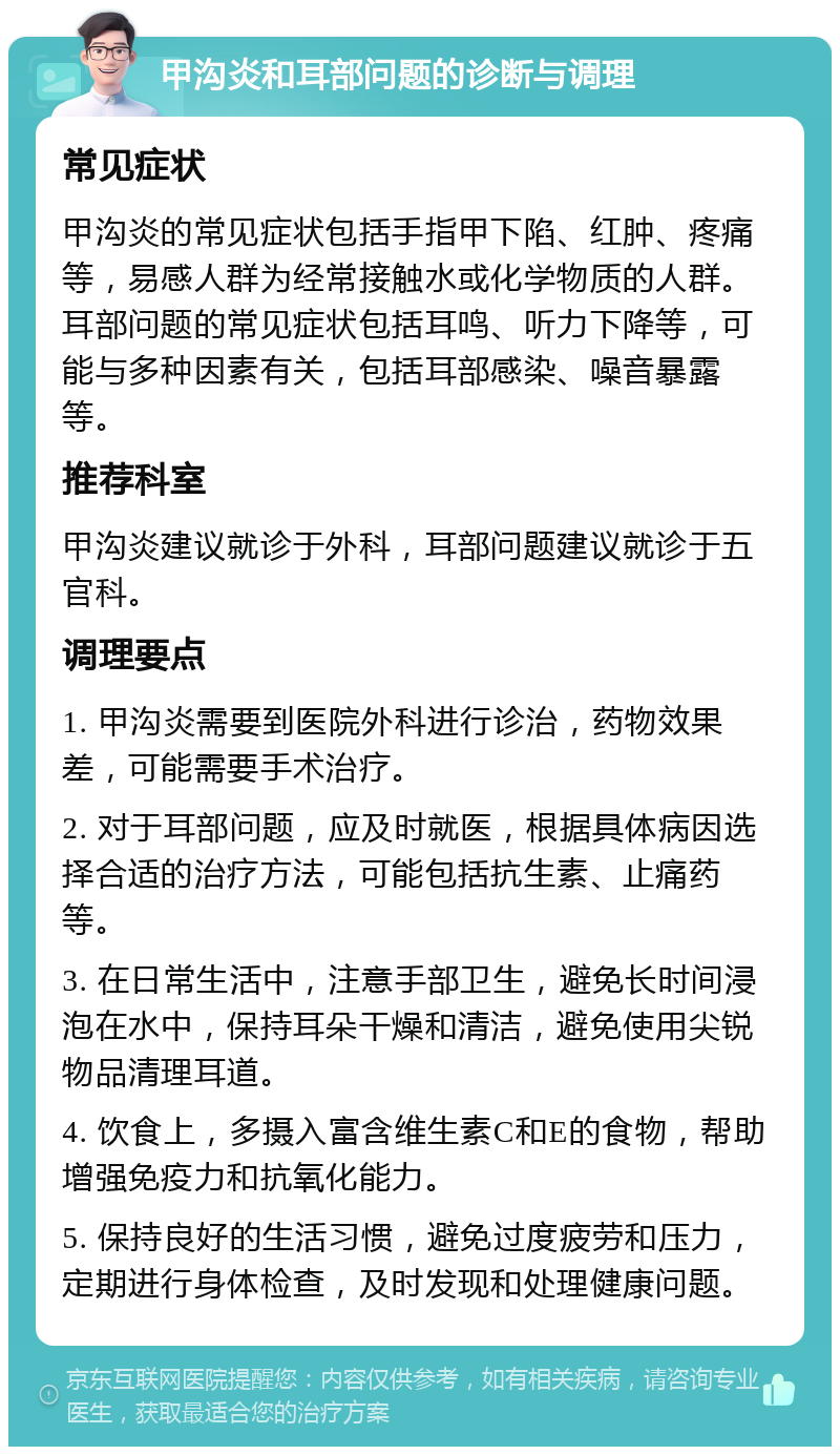 甲沟炎和耳部问题的诊断与调理 常见症状 甲沟炎的常见症状包括手指甲下陷、红肿、疼痛等，易感人群为经常接触水或化学物质的人群。耳部问题的常见症状包括耳鸣、听力下降等，可能与多种因素有关，包括耳部感染、噪音暴露等。 推荐科室 甲沟炎建议就诊于外科，耳部问题建议就诊于五官科。 调理要点 1. 甲沟炎需要到医院外科进行诊治，药物效果差，可能需要手术治疗。 2. 对于耳部问题，应及时就医，根据具体病因选择合适的治疗方法，可能包括抗生素、止痛药等。 3. 在日常生活中，注意手部卫生，避免长时间浸泡在水中，保持耳朵干燥和清洁，避免使用尖锐物品清理耳道。 4. 饮食上，多摄入富含维生素C和E的食物，帮助增强免疫力和抗氧化能力。 5. 保持良好的生活习惯，避免过度疲劳和压力，定期进行身体检查，及时发现和处理健康问题。