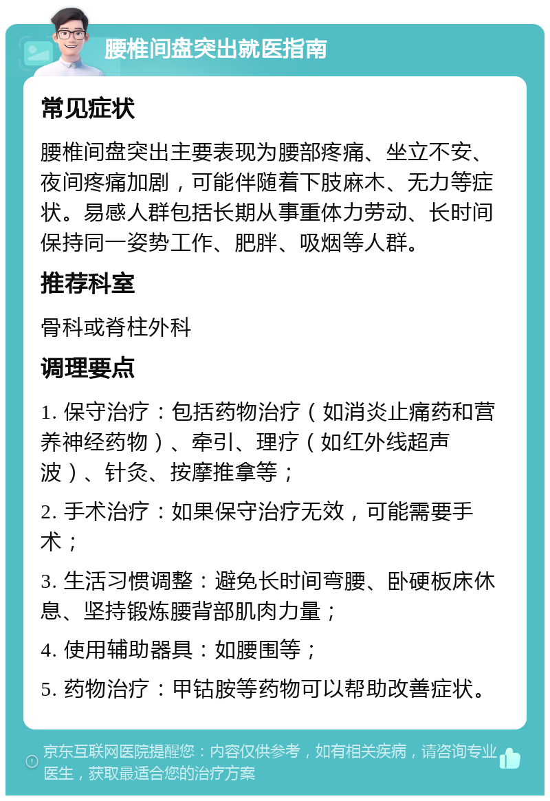 腰椎间盘突出就医指南 常见症状 腰椎间盘突出主要表现为腰部疼痛、坐立不安、夜间疼痛加剧，可能伴随着下肢麻木、无力等症状。易感人群包括长期从事重体力劳动、长时间保持同一姿势工作、肥胖、吸烟等人群。 推荐科室 骨科或脊柱外科 调理要点 1. 保守治疗：包括药物治疗（如消炎止痛药和营养神经药物）、牵引、理疗（如红外线超声波）、针灸、按摩推拿等； 2. 手术治疗：如果保守治疗无效，可能需要手术； 3. 生活习惯调整：避免长时间弯腰、卧硬板床休息、坚持锻炼腰背部肌肉力量； 4. 使用辅助器具：如腰围等； 5. 药物治疗：甲钴胺等药物可以帮助改善症状。