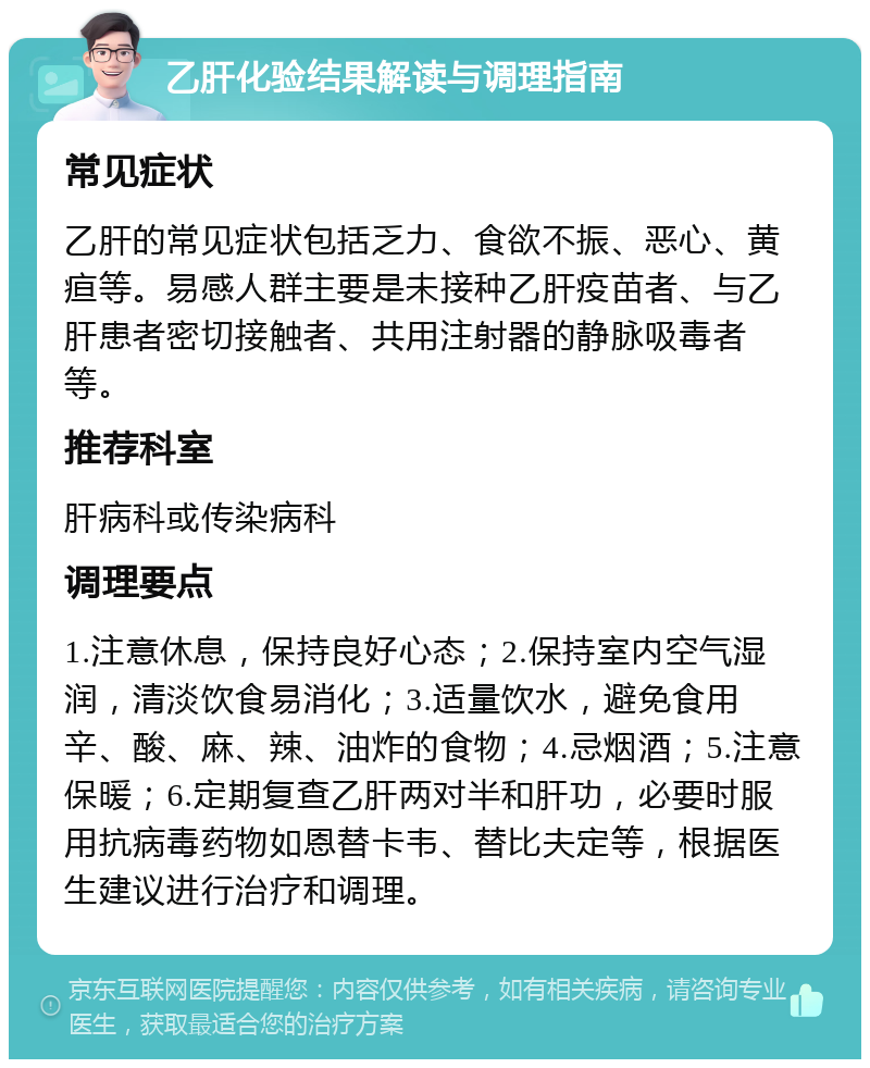 乙肝化验结果解读与调理指南 常见症状 乙肝的常见症状包括乏力、食欲不振、恶心、黄疸等。易感人群主要是未接种乙肝疫苗者、与乙肝患者密切接触者、共用注射器的静脉吸毒者等。 推荐科室 肝病科或传染病科 调理要点 1.注意休息，保持良好心态；2.保持室内空气湿润，清淡饮食易消化；3.适量饮水，避免食用辛、酸、麻、辣、油炸的食物；4.忌烟酒；5.注意保暖；6.定期复查乙肝两对半和肝功，必要时服用抗病毒药物如恩替卡韦、替比夫定等，根据医生建议进行治疗和调理。