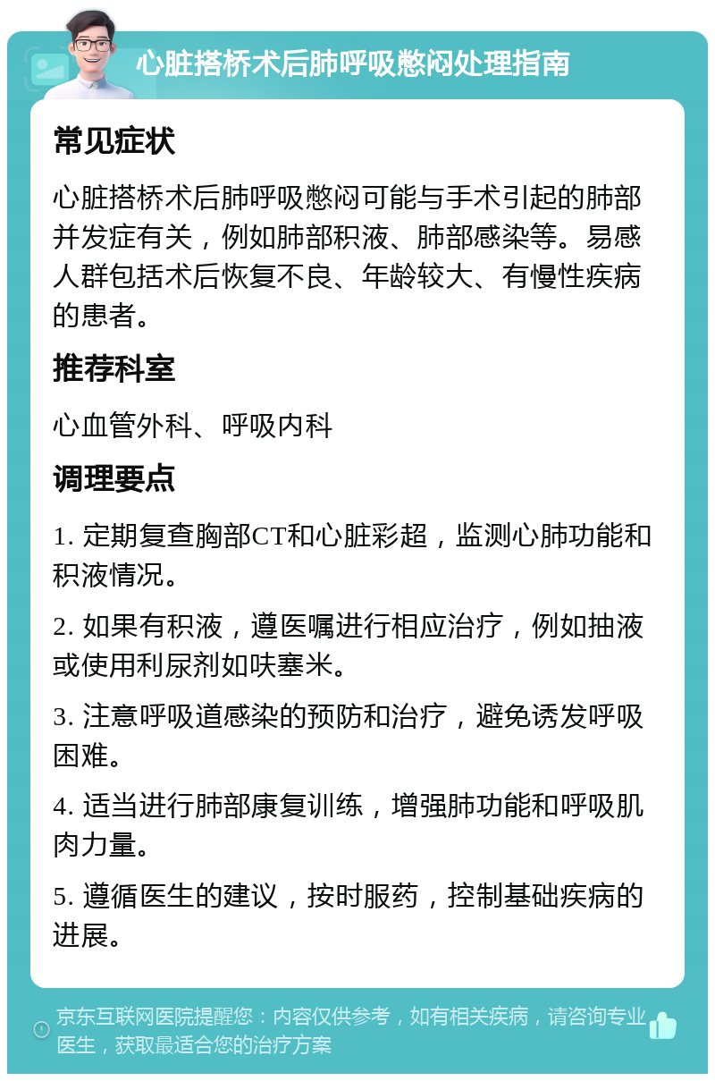 心脏搭桥术后肺呼吸憋闷处理指南 常见症状 心脏搭桥术后肺呼吸憋闷可能与手术引起的肺部并发症有关，例如肺部积液、肺部感染等。易感人群包括术后恢复不良、年龄较大、有慢性疾病的患者。 推荐科室 心血管外科、呼吸内科 调理要点 1. 定期复查胸部CT和心脏彩超，监测心肺功能和积液情况。 2. 如果有积液，遵医嘱进行相应治疗，例如抽液或使用利尿剂如呋塞米。 3. 注意呼吸道感染的预防和治疗，避免诱发呼吸困难。 4. 适当进行肺部康复训练，增强肺功能和呼吸肌肉力量。 5. 遵循医生的建议，按时服药，控制基础疾病的进展。