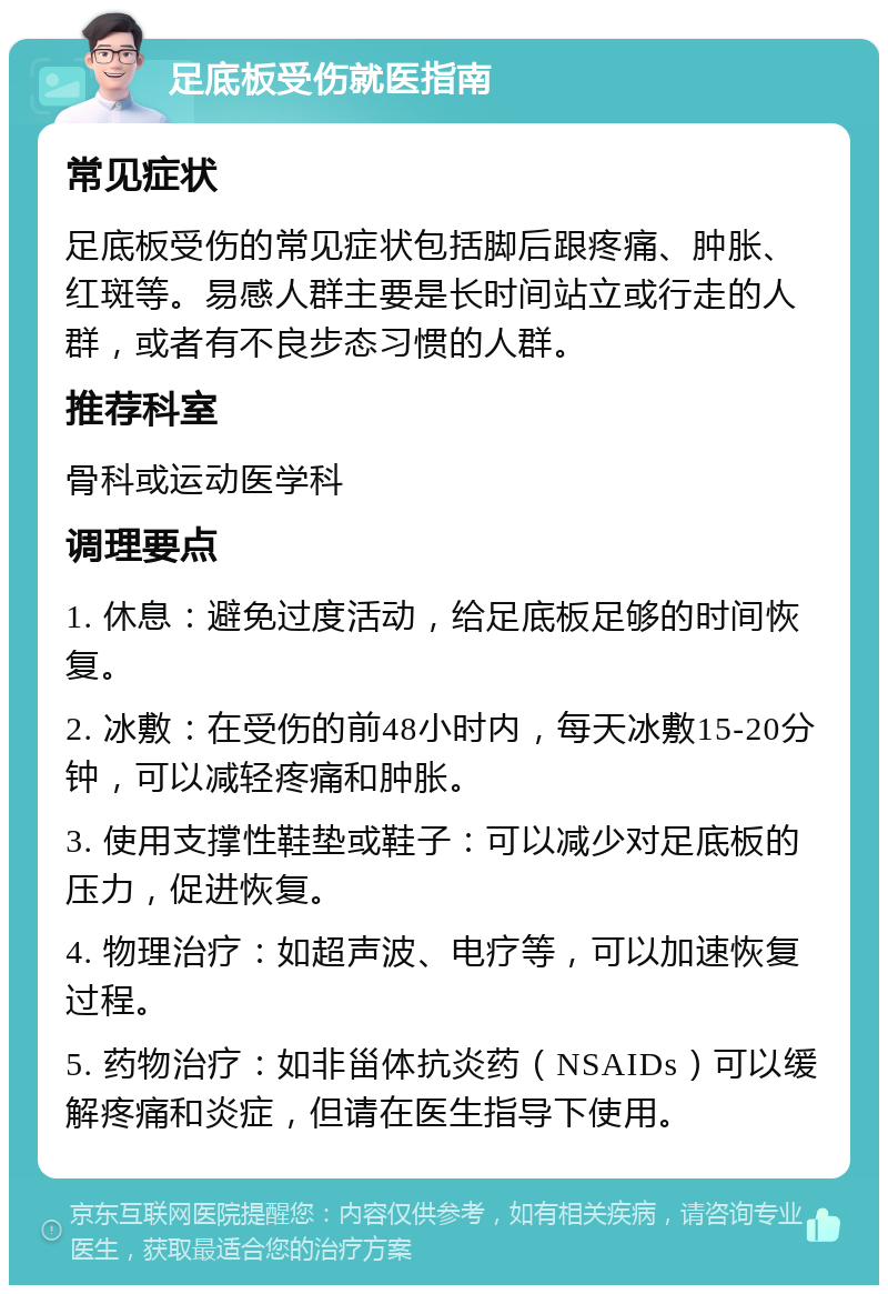 足底板受伤就医指南 常见症状 足底板受伤的常见症状包括脚后跟疼痛、肿胀、红斑等。易感人群主要是长时间站立或行走的人群，或者有不良步态习惯的人群。 推荐科室 骨科或运动医学科 调理要点 1. 休息：避免过度活动，给足底板足够的时间恢复。 2. 冰敷：在受伤的前48小时内，每天冰敷15-20分钟，可以减轻疼痛和肿胀。 3. 使用支撑性鞋垫或鞋子：可以减少对足底板的压力，促进恢复。 4. 物理治疗：如超声波、电疗等，可以加速恢复过程。 5. 药物治疗：如非甾体抗炎药（NSAIDs）可以缓解疼痛和炎症，但请在医生指导下使用。