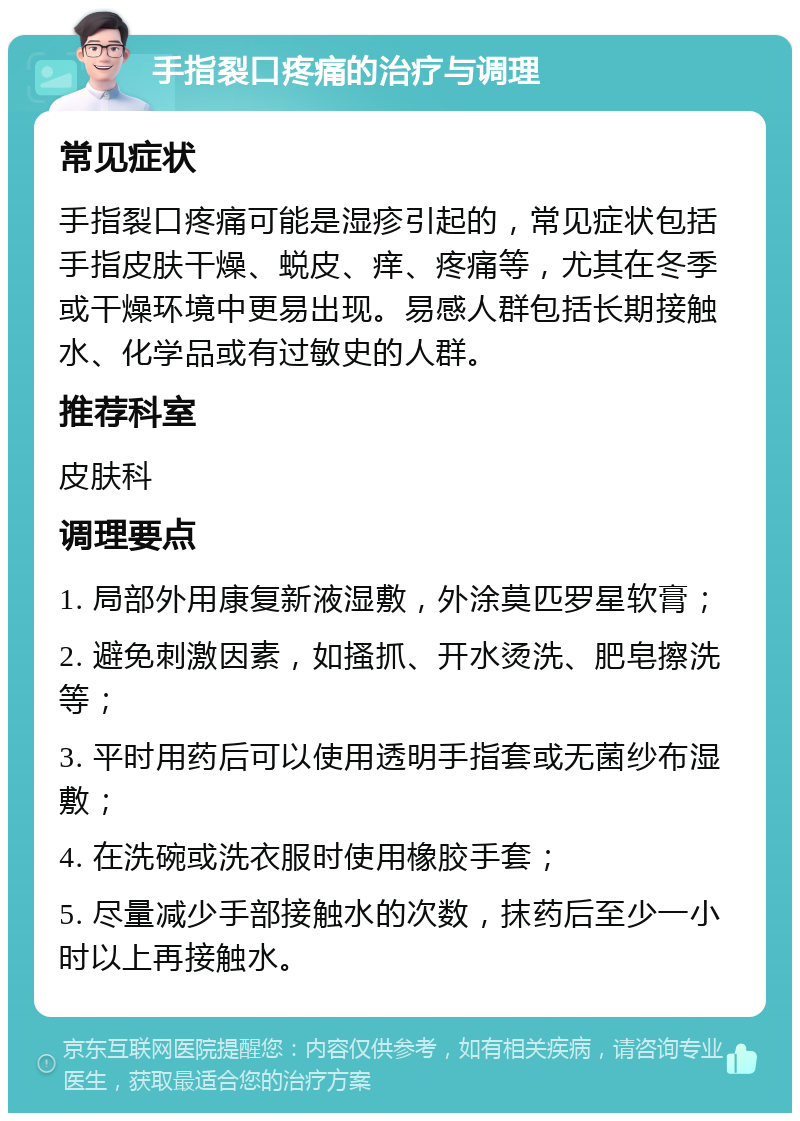 手指裂口疼痛的治疗与调理 常见症状 手指裂口疼痛可能是湿疹引起的，常见症状包括手指皮肤干燥、蜕皮、痒、疼痛等，尤其在冬季或干燥环境中更易出现。易感人群包括长期接触水、化学品或有过敏史的人群。 推荐科室 皮肤科 调理要点 1. 局部外用康复新液湿敷，外涂莫匹罗星软膏； 2. 避免刺激因素，如搔抓、开水烫洗、肥皂擦洗等； 3. 平时用药后可以使用透明手指套或无菌纱布湿敷； 4. 在洗碗或洗衣服时使用橡胶手套； 5. 尽量减少手部接触水的次数，抹药后至少一小时以上再接触水。